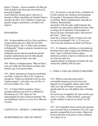 Igreja "A Igreja... torna-se também ela Mãe por
meio da palavra de Deus que ela recebe na fé,
pois pela pregação
e pelo Batismo ela gera para a vida nova e
imortal os filhos concebidos do Espírito Santo e
nascidos de Deus. Ela é também a virgem que
guarda, íntegra e puramente, a fé dada a seu
Esposo".
RESUMINDO
508 - Na descendência de Eva, Deus escolheu a
Virgem Maria para ser a Mãe de seu Filho.
"Cheia de graça", ela é "o fruto mais excelente
da Redenção". Desde o primeiro instante de sua
concepção, foi
totalmente preservada da mancha do pecado
original e permaneceu pura de todo pecado
pessoal ao longo de toda a sua vida.
509 - Maria é verdadeiramente "Mãe de Deus",
visto ser a Mãe do Filho Eterno de Deus feito
homem, que é ele mesmo Deus.
510 - Maria "permaneceu Virgem concebendo
seu Filho, Virgem ao dá-lo à luz, Virgem ao
carregá-lo, Virgem ao alimentá-lo de seu seio,
Virgem sempre": com todo o seu ser Ela é "a
Serva do Senhor" (Lc 1,38).
511 - A Virgem Maria cooperou "para a
salvação humana com livre fé e obediência"
Pronunciou seu "fiat" (faça-se) "em
representação de toda a natureza humana" Por
sua obediência, tornou-se a nova Eva, Mãe dos
viventes.
CAPITULO II - ARTIGO 3 - PARÁGRAFO 3
OS MISTÉRIOS DA VIDA DE CRISTO
512 - No tocante à vida de Cristo, o Símbolo da
Fé fala somente dos mistérios da Encarnação
(Conceição e Nascimento) Páscoa (Paixão,
Crucifixão, Morte, Sepultamento, Descida aos
Infernos, Ressurreição,
Ascensão). Não diz nada, explicitamente dos
mistérios da vida oculta e pública de Jesus. Mas
os artigos da fé referentes à Encarnação e à
Páscoa de Jesus iluminam toda a vida terrestre
de Cristo. "Tudo o que
Jesus fez e ensinou, desde o começo até o dia
em que foi arrebatado" (At 1,1-2), deve ser
visto à luz dos mistérios do Natal e da Páscoa.
513 - A Catequese, conforme as circunstâncias,
há desenvolver toda a riqueza dos Mistérios de
Jesus. Aqui é suficiente indicar alguns
elementos comuns a todos os mistérios da vida
de Cristo (I), para em
seguida esboçar os principais mistérios da vida
oculta (II) e pública (III) de Jesus.
I - TODA A VIDA DE CRISTO É MISTÉRIO
514 - Muitas coisas que interessam à
curiosidade humana acerca de Jesus não
figuram nos Evangelhos. Quase nada é dito
sobre sua vida em Nazaré, e mesmo uma
grande parte de sua vida pública não é relatada.
O que
foi escrito nos Evangelhos foi "para crerdes que
Jesus é o Cristo, o Filho de Deus, e para que,
crendo, tenhais a vida em seu nome" (Jo 20,
31).
515 - Os Evangelhos foram escritos por homens
que estiveram entre os primeiros a ter a fé e que
queriam compartilhá-la com outros. Depois de
terem conhecido na fé quem é Jesus, puderam
ver e fazer ver os
 
