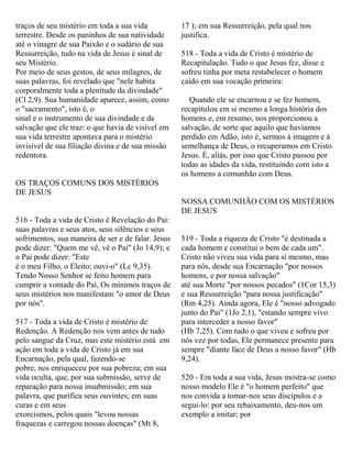 traços de seu mistério em toda a sua vida
terrestre. Desde os paninhos de sua natividade
até o vinagre de sua Paixão e o sudário de sua
Ressurreição, tudo na vida de Jesus é sinal de
seu Mistério.
Por meio de seus gestos, de seus milagres, de
suas palavras, foi revelado que "nele habita
corporalmente toda a plenitude da divindade"
(Cl 2,9). Sua humanidade aparece, assim, como
o "sacramento", isto é, o
sinal e o instrumento de sua divindade e da
salvação que ele traz: o que havia de visível em
sua vida terrestre apontava para o mistério
invisível de sua filiação divina e de sua missão
redentora.
OS TRAÇOS COMUNS DOS MISTÉRIOS
DE JESUS
516 - Toda a vida de Cristo é Revelação do Pai:
suas palavras e seus atos, seus silêncios e seus
sofrimentos, sua maneira de ser e de falar. Jesus
pode dizer: "Quem me vê, vê o Pai" (Jo 14,9); e
o Pai pode dizer: "Este
é o meu Filho, o Eleito; ouvi-o" (Lc 9,35).
Tendo Nosso Senhor se feito homem para
cumprir a vontade do Pai, Os mínimos traços de
seus mistérios nos manifestam "o amor de Deus
por nós".
517 - Toda a vida de Cristo é mistério de
Redenção. A Redenção nos vem antes de tudo
pelo sangue da Cruz, mas este mistério está em
ação em toda a vida de Cristo já em sua
Encarnação, pela qual, fazendo-se
pobre, nos enriqueceu por sua pobreza; em sua
vida oculta, que, por sua submissão, serve de
reparação para nossa insubmissão; em sua
palavra, que purifica seus ouvintes; em suas
curas e em seus
exorcismos, pelos quais "levou nossas
fraquezas e carregou nossas doenças" (Mt 8,
17 ); em sua Ressurreição, pela qual nos
justifica.
518 - Toda a vida de Cristo é mistério de
Recapitulação. Tudo o que Jesus fez, disse e
sofreu tinha por meta restabelecer o homem
caído em sua vocação primeira:
Quando ele se encarnou e se fez homem,
recapitulou em si mesmo a longa história dos
homens e, em resumo, nos proporcionou a
salvação, de sorte que aquilo que havíamos
perdido em Adão, isto é, sermos à imagem e à
semelhança de Deus, o recuperamos em Cristo
Jesus. É, aliás, por isso que Cristo passou por
todas as idades da vida, restituindo com isto a
os homens a comunhão com Deus.
NOSSA COMUNHÃO COM OS MISTÉRIOS
DE JESUS
519 - Toda a riqueza de Cristo "é destinada a
cada homem e constitui o bem de cada um".
Cristo não viveu sua vida para si mesmo, mas
para nós, desde sua Encarnação "por nossos
homens, e por nossa salvação"
até sua Morte "por nossos pecados" (1Cor 15,3)
e sua Ressurreição "para nossa justificação"
(Rm 4,25). Ainda agora, Ele é "nosso advogado
junto do Pai" (1Jo 2,1), "estando sempre vivo
para interceder a nosso favor"
(Hb 7,25). Com tudo o que viveu e sofreu por
nós vez por todas, Ele permanece presente para
sempre "diante face de Deus a nosso favor" (Hb
9,24).
520 - Em toda a sua vida, Jesus mostra-se como
nosso modelo Ele é "o homem perfeito" que
nos convida a tomar-nos seus discípulos e a
segui-lo: por seu rebaixamento, deu-nos um
exemplo a imitar; por
 