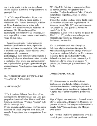 sua oração, atrai à oração; por sua pobreza
chama a aceitar livremente o despojamento e as
perseguições.
521 - Tudo o que Cristo viveu foi para que
pudéssemos vivê-lo nele e para que Ele o
vivesse em nós. "Por sua Encarnação, o Filho
de Deus, de certo modo, se uniu a todo
homem". Nós somos chamados a ser uma só
coisa com Ele; Ele nos faz partilhar
(comungar), como membros de seu corpo, de
tudo o que (Ele), por nós e como nosso modelo,
viveu em sua carne.
Devemos continuar e realizar em nós os
estados e os mistérios de Jesus, e pedir-lhe
muitas vezes que os complete e realize em nós
e em toda a sua Igreja... Pois o Filho de Deus
deseja conceder uma certa
participação, e fazer como que uma extensão e
continuação de seus mistérios em nós e em toda
a sua Igreja, pelas graças que quer comunicar-
nos, e pelos efeitos que quer operar em nós por
esses mistérios. Por estes meios quer realizá-los
em nós.
II - OS MISTÉRIOS DA INFÂNCIA E DA
VIDA OCULTA DE JESUS
A PREPARAÇÃO
522 - A vinda do Filho de Deus à terra é um
acontecimento de tal imensidão que Deus quis
prepará-lo durante séculos. Ritos e sacrifícios,
figuras e símbolos da "Primeira Aliança", tudo
ele faz convergir para
Cristo; anuncia-o pela boca dos profetas que se
sucedem em Israel. Desperta, além disso, no
coração dos pagãos a obscura expectativa desta
vinda.
523 - São João Batista é o precursor imediato
do Senhor, enviado para preparar-lhe o
caminho. "Profeta do Altíssimo" (Lc; 1,76), ele
supera todos os profetas, deles é o último,
inaugura o
Evangelho; saúda a vinda de Cristo desde o seio
de sua mãe e encontra sua alegria em ser "o
amigo do esposo" (Jo 3,29), que designa como
"o Cordeiro de Deus que tira o pecado do
mundo" (Jo 1,29).
Precedendo a Jesus "com o espírito e o poder de
Elias" (Lc 1,17), dá-lhe testemunho por sua
pregação, seu batismo de conversão e,
finalmente, seu martírio.
524 - Ao celebrar cada ano a liturgia do
Advento, a Igreja atualiza esta espera do
Messias: comungando com a longa preparação
da primeira vinda do Salvador, os fiéis renovam
o ardente desejo de sua Segunda Vinda .
Pela celebração da natividade e do martírio do
Precursor, a Igreja se une a seu desejo: "É
preciso que Ele cresça e que eu diminua" (Jo
3,30).
O MISTÉRIO DO NATAL
525 - Jesus nasceu na humildade de um
estábulo, em uma família pobre as primeiras
testemunhas do evento são simples pastores. É
nesta pobreza que se manifesta a glória do Céu.
A Igreja não se cansa de cantar a glória dessa
noite:
Hoje a Virgem traz ao mundo o Eterno E a terra
oferece uma gruta ao Inacessível. Os anjos e os
pastores o louvam E os magos caminham com a
estrela. Pois Vós nascestes por nós, Menino,
Deus eterno!
526 - "Tornar-se criança" em relação a Deus é a
condição para entrar no Reino; para isso é
 
