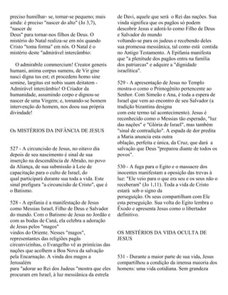 preciso humilhar- se, tornar-se pequeno; mais
ainda: é preciso "nascer do alto" (Jo 3,7),
"nascer de
Deus" para tornar-nos filhos de Deus. O
mistério do Natal realiza-se em nós quando
Cristo "toma forma" em nós. O Natal é o
mistério deste "admirável intercâmbio:
O admirabile commercium! Creator generis
humani, anima corpus sumens, de Vir gine
nasci digna tus est; et procedens homo sine
semine, largitus est nobis suam deitatem -
Admirável intercâmbio! O Criador da
humanidade, assumindo corpo e dignou-se
nascer de uma Virgem; e, tomando-se homem
intervenção do homem, nos doou sua própria
divindade!
Os MISTÉRIOS DA INFÂNCIA DE JESUS
527 - A circuncisão de Jesus, no oitavo dia
depois de seu nascimento é sinal de sua
inserção na descendência de Abraão, no povo
da Aliança, de sua submissão à Leie de
capacitação para o culto de Israel, do
qual participará durante sua toda a vida. Este
sinal prefigura "a circuncisão de Cristo", que é
o Batismo.
528 - A epifania é a manifestação de Jesus
como Messias Israel, Filho de Deus e Salvador
do mundo. Com o Batismo de Jesus no Jordão e
com as bodas de Caná, ela celebra a adoração
de Jesus pelos "magos"
vindos do Oriente. Nesses "magos",
representantes das religiões pagãs
circunvizinhas, o Evangelho vê as primícias das
nações que acolhem a Boa Nova da salvação
pela Encarnação. A vinda dos magos a
Jerusalém
para "adorar ao Rei dos Judeus "mostra que eles
procuram em Israel, à luz messiânica da estrela
de Davi, aquele que será o Rei das nações. Sua
vinda significa que os pagãos só podem
descobrir Jesus e adorá-lo como Filho de Deus
e Salvador do mundo
voltando-se para os judeus e recebendo deles
sua promessa messiânica, tal como está contida
no Antigo Testamento. A Epifania manifesta
que "a plenitude dos pagãos entra na família
dos patriarcas" e adquire a "dignidade
israelítica".
529 - A apresentação de Jesus no Templo
mostra-o como o Primogênito pertencente ao
Senhor. Com Simeão e Ana, é toda a espera de
Israel que vem ao encontro de seu Salvador (a
tradição bizantina designa
com este termo tal acontecimento). Jesus é
reconhecido como o Messias tão esperado, "luz
das nações" e "Glória de Israel", mas também
"sinal de contradição". A espada de dor predita
a Maria anuncia esta outra
oblação, perfeita e única, da Cruz, que dará a
salvação que Deus "preparou diante de todos os
povos".
530 - A fuga para o Egito e o massacre dos
inocentes manifestam a oposição das trevas à
luz: "Ele veio para o que era seu e os seus não o
receberam" (Jo 1,11). Toda a vida de Cristo
estará sob o signo da
perseguição. Os seus compartilham com Ele
esta perseguição. Sua volta do Egito lembra o
Êxodo e apresenta Jesus como o libertador
definitivo.
OS MISTÉRIOS DA VIDA OCULTA DE
JESUS
531 - Durante a maior parte de sua vida, Jesus
compartilhou a condição da imensa maioria dos
homens: uma vida cotidiana. Sem grandeza
 