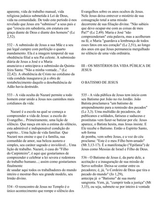 aparente, vida de trabalho manual, vida
religiosa judaica submetida à Lei de Deus,
vida na comunidade. De todo este período é-nos
revelado que Jesus era "submisso" a seus pais e
que "crescia em sabedoria, em estatura em
graça diante de Deus e diante dos homens" (Lc
2,52).
532 - A submissão de Jesus a sua Mãe e a seu
pai legal cumpre com perfeição o quarto
mandamento. Ela é a imagem temporal de sua
obediência filial a seu Pai celeste. A submissão
diária de Jesus a José e a Maria
anunciava e antecipava a submissão da Quinta-
feira Santa: "Não a minha vontade..." (Lc
22,42). A obediência de Cristo no cotidiano da
vida condida inaugurava já a obra de
restabelecimento daquilo a desobediência de
Adão havia destruído.
533 - A vida oculta de Nazaré permite a todo
homem estar unido a Jesus nos caminhos mais
cotidianos da vida:
Nazaré é a escola na qual se começa a
compreender a vida de Jesus: a escola do
Evangelho... Primeiramente, uma lição de
silêncio. Que nasça em nós a estima do silêncio,
esta admirável e indispensável condição do
espírito... Uma lição de vida familiar. Que
Nazaré nos ensine o que é a família, sua
comunhão de amor, sua beleza austera e
simples, seu caráter sagrado e inviolável... Uma
lição de trabalho. Nazaré, ó casa do "Filho
do Carpinteiro", é aqui que gostaríamos de
compreender e celebrar a lei severa e redentora
do trabalho humano...; assim como gostaríamos
finalmente
de saudar aqui todos os trabalhadores do mundo
inteiro e mostrar-lhes seu grande modelo, seu
Irmão divino.
534 - O reencontro de Jesus no Templo é o
único acontecimento que rompe o silêncio dos
Evangelhos sobre os anos ocultos de Jesus.
Nele Jesus deixa entrever o mistério de sua
consagração total a uma missão
decorrente de sua filiação divina: "Não sabíeis
que devo ocupar-me com as coisas de meu
Pai?" (Lc 2,49). Maria e José "não
compreenderam" esta palavra, mas a acolheram
na fé, e Maria "guardava a lembrança de todos
esses fatos em seu coração" (Lc 2,51), ao longo
dos anos em que Jesus permanecia mergulhado
no silêncio de uma vida ordinária.
III - OS MISTÉRIOS DA VIDA PÚBLICA DE
JESUS
O BATISMO DE JESUS
535 - A vida pública de Jesus tem início com
seu Batismo por João no rio Jordão. João
Batista proclamava "um batismo de
arrependimento para a remissão dos pecados"
(Lc 3,3). Uma multidão de pecadores, de
publicanos e soldados, fariseus e saduceus e
prostitutas vem fazer-se batizar por ele. Jesus
aparece, o Batista hesita, mas Jesus insiste. E
Ele recebe o Batismo. Então o Espírito Santo,
sob forma
de pomba, vem sobre Jesus, e a voz do céu
proclama: "Este é o meu Filho bem-amado"
(Mt 3,13-17). É a manifestação ("Epifania") de
Jesus como Messias de Israel e Filho de Deus.
536 - O Batismo de Jesus é, da parte dele, a
aceitação e a inauguração de sua missão de
Servo sofredor. Deixa-se contar entre os
pecadores; é, já, "o Cordeiro de Deus que tira o
pecado do mundo" (Jo 1,29),
antecipa já o "Batismo" de sua morte
sangrenta. Vem, já, "cumprir toda a justiça" (Mt
3,15), ou seja, submete-se por inteiro à vontade
 