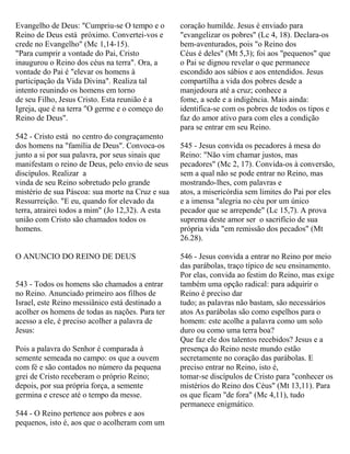 Evangelho de Deus: "Cumpriu-se O tempo e o
Reino de Deus está próximo. Convertei-vos e
crede no Evangelho" (Mc 1,14-15).
"Para cumprir a vontade do Pai, Cristo
inaugurou o Reino dos céus na terra". Ora, a
vontade do Pai é "elevar os homens à
participação da Vida Divina". Realiza tal
intento reunindo os homens em torno
de seu Filho, Jesus Cristo. Esta reunião é a
Igreja, que é na terra "O germe e o começo do
Reino de Deus".
542 - Cristo está no centro do congraçamento
dos homens na "família de Deus". Convoca-os
junto a si por sua palavra, por seus sinais que
manifestam o reino de Deus, pelo envio de seus
discípulos. Realizar a
vinda de seu Reino sobretudo pelo grande
mistério de sua Páscoa: sua morte na Cruz e sua
Ressurreição. "E eu, quando for elevado da
terra, atrairei todos a mim" (Jo 12,32). A esta
união com Cristo são chamados todos os
homens.
O ANUNCIO DO REINO DE DEUS
543 - Todos os homens são chamados a entrar
no Reino. Anunciado primeiro aos filhos de
Israel, este Reino messiânico está destinado a
acolher os homens de todas as nações. Para ter
acesso a ele, é preciso acolher a palavra de
Jesus:
Pois a palavra do Senhor é comparada à
semente semeada no campo: os que a ouvem
com fé e são contados no número da pequena
grei de Cristo receberam o próprio Reino;
depois, por sua própria força, a semente
germina e cresce até o tempo da messe.
544 - O Reino pertence aos pobres e aos
pequenos, isto é, aos que o acolheram com um
coração humilde. Jesus é enviado para
"evangelizar os pobres" (Lc 4, 18). Declara-os
bem-aventurados, pois "o Reino dos
Céus é deles" (Mt 5,3); foi aos "pequenos" que
o Pai se dignou revelar o que permanece
escondido aos sábios e aos entendidos. Jesus
compartilha a vida dos pobres desde a
manjedoura até a cruz; conhece a
fome, a sede e a indigência. Mais ainda:
identifica-se com os pobres de todos os tipos e
faz do amor ativo para com eles a condição
para se entrar em seu Reino.
545 - Jesus convida os pecadores à mesa do
Reino: "Não vim chamar justos, mas
pecadores" (Mc 2, 17). Convida-os à conversão,
sem a qual não se pode entrar no Reino, mas
mostrando-lhes, com palavras e
atos, a misericórdia sem limites do Pai por eles
e a imensa "alegria no céu por um único
pecador que se arrepende" (Lc 15,7). A prova
suprema deste amor ser o sacrifício de sua
própria vida "em remissão dos pecados" (Mt
26.28).
546 - Jesus convida a entrar no Reino por meio
das parábolas, traço típico de seu ensinamento.
Por elas, convida ao festim do Reino, mas exige
também uma opção radical: para adquirir o
Reino é preciso dar
tudo; as palavras não bastam, são necessários
atos As parábolas são como espelhos para o
homem: este acolhe a palavra como um solo
duro ou como uma terra boa?
Que faz ele dos talentos recebidos? Jesus e a
presença do Reino neste mundo estão
secretamente no coração das parábolas. E
preciso entrar no Reino, isto é,
tomar-se discípulos de Cristo para "conhecer os
mistérios do Reino dos Céus" (Mt 13,11). Para
os que ficam "de fora" (Mc 4,11), tudo
permanece enigmático.
 