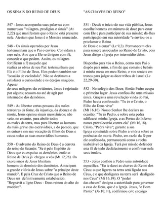 OS SINAIS DO REINO DE DEUS
547 - Jesus acompanha suas palavras com
numerosos "milagres, prodígios e sinais" (At
2,22) que manifestam que o Reino está presente
nele. Atestam que Jesus é o Messias anunciado.
548 - Os sinais operados por Jesus
testemunham que o Pai o enviou. Convidam a
crer nele. Aos que a Ele se dirigem com fé,
concede o que pedem. Assim, os milagres
fortificam a fé naquele que
realiza as obras de seu Pai: testemunham que
Ele é o Filho de Deus. Eles podem também ser
"ocasião de escândalo". Não se destinam a
satisfazer a curiosidade e os desejos mágicos.
Apesar
de seus milagres tão evidentes, Jesus é rejeitado
por alguns; acusam-no até de agir por
intermédio dos demônios.
549 - Ao libertar certas pessoas dos males
terrestres da fome, da injustiça, da doença e da
morte, Jesus operou sinais messiânicos; não
veio, no entanto, para abolir todos
os males da terra, mas para libertar os homens
da mais grave das escravidões, a do pecado, que
os entrava em sua vocação de filhos de Deus e
causa todas as suas escravidões humanas.
550 - O advento do Reino de Deus é a derrota
do reino de Satanás: "Se é pelo Espírito de
Deus que eu expulso os demônios, então o
Reino de Deus já chegou a vós (Mt 12,28). Os
exorcismos de Jesus libertam
homens do domínio dos demônios. Antecipam
a grande vitória de Jesus sobre "o príncipe deste
mundo". E pela Cruz de Cristo que o Reino de
Deus ser definitivamente estabelecido:
"Regnavit a ligno Deus - Deus reinou do alto do
madeiro".
"AS CHAVES DO REINO"
551 - Desde o início de sua vida pública, Jesus
escolhe homens em número de doze para estar
com Ele e para participar de sua missão; dá-lhes
participação em sua autoridade "e enviou-os a
proclamar o Reino
de Deus e a curar" (Lc 9,2). Permanecem eles
para sempre associados ao Reino de Cristo, pois
Jesus dirige a Igreja por intermédio deles:
Disponho para vós o Reino, como meu Pai o
dispôs para mim, a fim de que comais e bebais
à minha mesa em meu Reino, e vos senteis em
tronos para julgar as doze tribos de Israel (Lc
22,29-30).
552 - No colégio dos Doze, Simão Pedro ocupa
o primeiro lugar. Jesus confiou-lhe uma missão
única. Graças a uma revelação vinda do Pai,
Pedro havia confessado: "Tu és o Cristo, o
Filho do Deus vivo"
(Mt 16,16). Nosso Senhor lhe declara na
ocasião: "Tu és Pedro, e sobre esta pedra
edificarei minha Igreja, e as Portas do Inferno
nunca prevalecerão contra ela" (Mt 16,18).
Cristo, "Pedra viva"; garante a sua
Igreja construída sobre Pedro a vitória sobre as
potências de morte. Pedro, em razão da fé por
ele confessada, permanecerá como a rocha
inabalável da Igreja. Terá por missão defender
esta fé de todo desfalecimento e confirmar nela
seus irmãos.
553 - Jesus confiou a Pedro uma autoridade
específica: "Eu te darei as chaves do Reino dos
Céus: o que ligares na terra será ligado nos
Céus, e o que desligares na terra será desligado
nos Céus" (Mt 16,19). O "poder
das chaves" designa a autoridade para governar
a casa de Deus, que é a Igreja. Jesus, "o Bom
Pastor" (Jo 10,11), confirmou este encargo
 