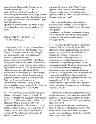 depois de sua Ressurreição: "Apascenta as
minhas ovelhas" (Jo 21,15-17). O
poder de "ligar e desligar" significa a
autoridade para absolver os pecados, pronunciar
juízos doutrinais e tomar decisões disciplinares
na Igreja. Jesus confiou esta autoridade à Igreja
pelo ministério dos
apóstolos e particularmente de Pedro, o único
ao qual confiou explicitamente as chaves do
Reino.
UM ANTEGOZO DO REINO: A
TRANSFIGURAÇÃO
554 - A partir do dia em que Pedro confessou
que Jesus é o Cristo, o Filho do Deus vivo, o
Mestre "começou a mostrar a seus discípulo
que era necessário que fosse a Jerusalém e
sofresse... que fosse morto e
ressurgisse ao terceiro dia" (Mt 16,21): Pedro
rechaça este anúncio, os demais também não o
compreendem. É neste contexto que se situa o
episódio misterioso da Transfiguração de Jesus
sobre um monte elevado, diante de três
testemunhas escolhidas por ele: Pedro, Tiago e
João. O rosto e as vestes de Jesus tornam-se
fulgurantes de luz, Moisés e Elias aparecem,
"falavam de sua partida que iria se
consumar em Jerusalém" (Lc 9,31). Uma
nuvem os cobre e uma voz do céu diz: "Este é o
meu Filho, o Eleito; ouvi-o" (Lc 9,35).
555 - Por um instante, Jesus mostra sua glória
divina, confirmando, assim, a confissão de
Pedro. Mostra também que, para "entrar em sua
glória" (Lc 24,26), deve passar pela Cruz em
Jerusalém. Moisés e Elias haviam visto
a glória de Deus sobre a Montanha; a Lei e os
profetas tinham anunciado os sofrimentos do
Messias. A Paixão de Jesus é sem dúvida a
vontade do Pai: o Filho age como servo de
Deus. A nuvem indica a
presença do Espírito Santo: "Tota Trinitas
apparuit: Pater in voce; Filius in homine,
Spiritus in nube clara - A Trindade inteira
apareceu: o Pai, na voz; o Filho, no homem; o
Espírito, na nuvem clara":
Vós vos transfigurastes na montanha e,
porquanto eram capazes, vossos discípulos
contemplaram vossa Glória, Cristo Deus, para
que, quando
vos vissem crucificado, compreendessem que
vossa Paixão era voluntária e anunciassem ao
mundo que vós sois verdadeiramente a
irradiação do Pai.
556 - No limiar da vida pública, o Batismo; no
limiar da Páscoa, a Transfiguração. Pelo
Batismo de Jesus "declaratum fuit mysterium
primae regenerationis - foi manifestado o
mistério da primeira regeneração": o
nosso Batismo; a Transfiguração "est
sacramentum secundae regenerationis - é o
sacramento da segunda regeneração": a nossa
própria ressurreição. Desde já participamos da
Ressurreição do Senhor pelo Espírito
Santo que age nos sacramentos do Corpo de
Cristo A Transfiguração dá-nos um antegozo da
vinda gloriosa do Cristo, "que transfigurar
nosso corpo humilhado, conformando-o ao seu
corpo glorioso" (Fl 3,21). Mas ela nos
lembra também "que é preciso passarmos por
muitas tribulações para entrarmos no Reino de
Deus" (At 14,22):
Pedro ainda não tinha compreendido isso ao
desejar viver com Cristo sobre a montanha. Ele
reservou-te isto, Pedro, para depois da morte.
Mas agora Ele mesmo diz: Desce para sofrer na
terra, para servir
na terra, para ser desprezado, crucificado na
terra. A Vida desce para fazer-se matar; o Pão
desce para ter fome; o Caminho desce para
cansar-se da caminhada; a Fonte desce para ter
sede; e tu recusas Sofrer?
 