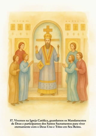 57. Vivemos na Igreja Católica, guardamos os Mandamentos
de Deus e participamos dos Santos Sacramentos para viver
eternamente com o Deus Uno e Trino em Seu Reino.
 