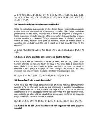 At 2.24; Sl 16.10; Lc 24.39; Rm 6.9; Ap 1.18; Jo 2.19, e 10.18; Rm 1.4 e 8.33-
34; Hb 2.14; Rm 14.9; 1Co 15.21-22; Ef 1.22-23; Rm 4.25; Ef 2.5-6; 1Co 15.20,
25-25; 1Ts 4.14.
53. Como foi Cristo exaltado na sua ascensão?
Cristo foi exaltado na sua ascensão em ter, depois da sua ressurreição, aparecido
muitas vezes aos seus apóstolos e conversado com eles, falando-lhes das coisas
pertencentes ao seu reino, impondo-lhes o dever de pregarem o Evangelho a
todos os povos, e em subir aos mais altos céus, no fim de quarenta dias, levando
a nossa natureza e, como nosso Cabeça triunfante sobre os inimigos, para ali, à
destra de Deus, receber dons para os homens, elevar os nossos afetos e
aparelhar-nos um lugar onde Ele está e estará até à sua segunda vinda no fim
do mundo.
At 1.2-3; Mt 28.19; Hb 6.20: Ef 4.8, 10; At 1.9; Sl 68.18; Cl 3.1, 2; Jo 14.2-3; At
3.21.
54. Como é Cristo exaltado em sentar-se à destra de Deus?
Cristo é exaltado em sentar-se à destra de Deus, em ser Ele, como Deus-
homem, elevado ao mais alto favor de Deus o Pai, tendo toda a plenitude de
gozo, glória e poder sobre todas as coisas no céu e na terra; em reunir e
defender a sua Igreja e subjugar os seus inimigos; em fornecer aos seus
ministros e ao seu povo dons e graças e em fazer intercessão por eles.
Fl 2.9; At 2.28; Jo 17.5; Ef 1.22; Mt 28.18; Ef 4.11-12; Rm 8.34.
55. Como faz Cristo a sua intercessão?
Cristo faz a sua intercessão apresentando-se em nossa natureza continuamente
perante o Pai no céu, pelo mérito da sua obediência e sacrifício cumpridos na
terra, declarando ser a Sua vontade que seja aplicado a todos os crentes
respondendo a todas acusações contra eles; adquirindo-lhes paz de consciência,
não obstante as faltas diárias, dando-lhes acesso com confiança ao trono da
graça e aceitação das suas pessoas e serviços.
Hb 9.24 e 1.3; Jo 17.9, 20, 24; Rm 5.1-2, 1Jo 2.1-2; Hb 4.16; Ef 11.6; 1Pe 2.5.
56. Como há de ser Cristo exaltado em vir segunda vez para julgar o
mundo?
 