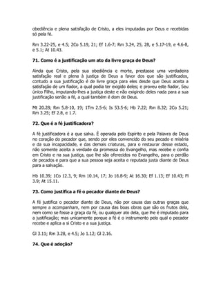 obediência e plena satisfação de Cristo, a eles imputadas por Deus e recebidas
só pela fé.
Rm 3.22-25, e 4.5; 2Co 5.19, 21; Ef 1.6-7; Rm 3.24, 25, 28, e 5.17-19, e 4.6-8,
e 5.1; At 10.43.
71. Como é a justificação um ato da livre graça de Deus?
Ainda que Cristo, pela sua obediência e morte, prestasse uma verdadeira
satisfação real e plena à justiça de Deus a favor dos que são justificados,
contudo a sua justificação é de livre graça para eles desde que Deus aceita a
satisfação de um fiador, a qual podia ter exigido deles; e proveu este fiador, Seu
único Filho, imputando-lhes a justiça deste e não exigindo deles nada para a sua
justificação senão a fé, a qual também é dom de Deus.
Mt 20.28; Rm 5.8-10, 19; 1Tm 2.5-6; Is 53.5-6; Hb 7.22; Rm 8.32; 2Co 5.21;
Rm 3.25; Ef 2.8, e 1.7.
72. Que é a fé justificadora?
A fé justificadora é a que salva. É operada pelo Espírito e pela Palavra de Deus
no coração do pecador que, sendo por eles convencido do seu pecado e miséria
e da sua incapacidade, e das demais criaturas, para o restaurar desse estado,
não somente aceita a verdade da promessa do Evangelho, mas recebe e confia
em Cristo e na sua justiça, que lhe são oferecidos no Evangelho, para o perdão
de pecados e para que a sua pessoa seja aceita e reputada justa diante de Deus
para a salvação.
Hb 10.39; 1Co 12.3, 9; Rm 10.14, 17; Jo 16.8-9; At 16.30; Ef 1.13; Ef 10.43; Fl
3.9; At 15.11.
73. Como justifica a fé o pecador diante de Deus?
A fé justifica o pecador diante de Deus, não por causa das outras graças que
sempre a acompanham, nem por causa das boas obras que são os frutos dela,
nem como se fosse a graça da fé, ou qualquer ato dela, que lhe é imputado para
a justificação; mas unicamente porque a fé é o instrumento pelo qual o pecador
recebe e aplica a si Cristo e a sua justiça.
Gl 3.11; Rm 3.28, e 4.5; Jo 1.12; Gl 2.16.
74. Que é adoção?
 