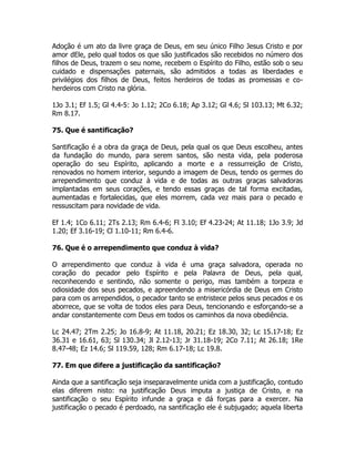 Adoção é um ato da livre graça de Deus, em seu único Filho Jesus Cristo e por
amor dEle, pelo qual todos os que são justificados são recebidos no número dos
filhos de Deus, trazem o seu nome, recebem o Espírito do Filho, estão sob o seu
cuidado e dispensações paternais, são admitidos a todas as liberdades e
privilégios dos filhos de Deus, feitos herdeiros de todas as promessas e co-
herdeiros com Cristo na glória.
1Jo 3.1; Ef 1.5; Gl 4.4-5: Jo 1.12; 2Co 6.18; Ap 3.12; Gl 4.6; Sl 103.13; Mt 6.32;
Rm 8.17.
75. Que é santificação?
Santificação é a obra da graça de Deus, pela qual os que Deus escolheu, antes
da fundação do mundo, para serem santos, são nesta vida, pela poderosa
operação do seu Espírito, aplicando a morte e a ressurreição de Cristo,
renovados no homem interior, segundo a imagem de Deus, tendo os germes do
arrependimento que conduz à vida e de todas as outras graças salvadoras
implantadas em seus corações, e tendo essas graças de tal forma excitadas,
aumentadas e fortalecidas, que eles morrem, cada vez mais para o pecado e
ressuscitam para novidade de vida.
Ef 1.4; 1Co 6.11; 2Ts 2.13; Rm 6.4-6; Fl 3.10; Ef 4.23-24; At 11.18; 1Jo 3.9; Jd
1.20; Ef 3.16-19; Cl 1.10-11; Rm 6.4-6.
76. Que é o arrependimento que conduz à vida?
O arrependimento que conduz à vida é uma graça salvadora, operada no
coração do pecador pelo Espírito e pela Palavra de Deus, pela qual,
reconhecendo e sentindo, não somente o perigo, mas também a torpeza e
odiosidade dos seus pecados, e apreendendo a misericórdia de Deus em Cristo
para com os arrependidos, o pecador tanto se entristece pelos seus pecados e os
aborrece, que se volta de todos eles para Deus, tencionando e esforçando-se a
andar constantemente com Deus em todos os caminhos da nova obediência.
Lc 24.47; 2Tm 2.25; Jo 16.8-9; At 11.18, 20.21; Ez 18.30, 32; Lc 15.17-18; Ez
36.31 e 16.61, 63; Sl 130.34; Jl 2.12-13; Jr 31.18-19; 2Co 7.11; At 26.18; 1Re
8.47-48; Ez 14.6; Sl 119.59, 128; Rm 6.17-18; Lc 19.8.
77. Em que difere a justificação da santificação?
Ainda que a santificação seja inseparavelmente unida com a justificação, contudo
elas diferem nisto: na justificação Deus imputa a justiça de Cristo, e na
santificação o seu Espírito infunde a graça e dá forças para a exercer. Na
justificação o pecado é perdoado, na santificação ele é subjugado; aquela liberta
 