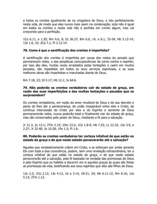 a todos os crentes igualmente da ira vingadora de Deus, e isto perfeitamente
nesta vida, de modo que eles nunca mais caem na condenação; esta não é igual
em todos os crentes e nesta vida não é perfeita em crente algum, mas vai
crescendo para a perfeição.
1Co 6.11, e 1.30; Rm 4.6, 8; Ez 36.27; Rm 6.6, 14, e 8.1, 33-34; Hb 5.12-14;
1Jo 1.8, 10; 2Co 7.1; Fl 3.12-14.
78. Como é que a santificação dos crentes é imperfeita?
A santificação dos crentes é imperfeita por causa dos restos do pecado que
permanecem neles, e das perpétuas concupiscências da carne contra o espírito;
por isso são eles, muitas vezes arrastados pelas tentações e caem em muitos
pecados, são impedidos em todos os seus serviços espirituais, e as suas
melhores obras são imperfeitas e manchadas diante de Deus.
Rm 7.18, 23; Gl 5.17; Hb 12.1; Is 64.6.
79. Não poderão os crentes verdadeiros cair do estado de graça, em
razão das suas imperfeições e das multas tentações e pecados que os
surpreendem?
Os crentes verdadeiros, em razão do amor imutável de Deus e do seu decreto e
pacto de lhes dar a perseverança, da união inseparável entre eles e Cristo, da
contínua intercessão de Cristo por eles e do Espírito e semente de Deus
permanecendo neles, nunca poderão total e finalmente cair do estado de graça,
mas são conservados pelo poder de Deus, mediante a fé para a salvação.
Jr 31.3; Jo 13.1; 2Tm 2.19; 2Sm 23.5; 1Co 1.8-9; Hb 7.25; Lc 22.32; 1Jo 3.9, e
2.27; Jr 32.40; Jo 10.28; 1Pe 1.5; Fl 1.6.
80. Poderão os crentes verdadeiros ter certeza infalível de que estão no
estado da graça e de que neste estado perseverarão até a salvação?
Aqueles que verdadeiramente crêem em Cristo, e se esforçam por andar perante
Ele com toda a boa consciência, podem, sem uma revelação extraordinária, ter a
certeza infalível de que estão no estado de graça, e de que neste estado
perseverarão até a salvação, pela fé baseada na verdade das promessas de Deus
e pelo Espírito que os habilita a discernir em si aquelas graças às quais são feitas
as promessas da vida, testificando aos seus espíritos que eles são filhos de Deus.
1Jo 2.3; 1Co 2.12; 1Jo 4.13, 16 e 3.14, 18-21, 24; Hb 6.11-12; Rm 8.16; 1Jo
5.13; 2Tm 1.12.
 