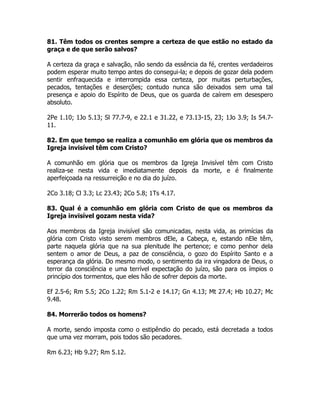 81. Têm todos os crentes sempre a certeza de que estão no estado da
graça e de que serão salvos?
A certeza da graça e salvação, não sendo da essência da fé, crentes verdadeiros
podem esperar muito tempo antes do consegui-la; e depois de gozar dela podem
sentir enfraquecida e interrompida essa certeza, por muitas perturbações,
pecados, tentações e deserções; contudo nunca são deixados sem uma tal
presença e apoio do Espírito de Deus, que os guarda de caírem em desespero
absoluto.
2Pe 1.10; 1Jo 5.13; Sl 77.7-9, e 22.1 e 31.22, e 73.13-15, 23; 1Jo 3.9; Is 54.7-
11.
82. Em que tempo se realiza a comunhão em glória que os membros da
Igreja invisível têm com Cristo?
A comunhão em glória que os membros da Igreja Invisível têm com Cristo
realiza-se nesta vida e imediatamente depois da morte, e é finalmente
aperfeiçoada na ressurreição e no dia do juízo.
2Co 3.18; Cl 3.3; Lc 23.43; 2Co 5.8; 1Ts 4.17.
83. Qual é a comunhão em glória com Cristo de que os membros da
Igreja invisível gozam nesta vida?
Aos membros da Igreja invisível são comunicadas, nesta vida, as primícias da
glória com Cristo visto serem membros dEle, a Cabeça, e, estando nEle têm,
parte naquela glória que na sua plenitude lhe pertence; e como penhor dela
sentem o amor de Deus, a paz de consciência, o gozo do Espírito Santo e a
esperança da glória. Do mesmo modo, o sentimento da ira vingadora de Deus, o
terror da consciência e uma terrível expectação do juízo, são para os ímpios o
princípio dos tormentos, que eles hão de sofrer depois da morte.
Ef 2.5-6; Rm 5.5; 2Co 1.22; Rm 5.1-2 e 14.17; Gn 4.13; Mt 27.4; Hb 10.27; Mc
9.48.
84. Morrerão todos os homens?
A morte, sendo imposta como o estipêndio do pecado, está decretada a todos
que uma vez morram, pois todos são pecadores.
Rm 6.23; Hb 9.27; Rm 5.12.
 