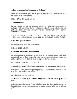 6. Que revelam as Escrituras acerca de Deus?
As Escrituras revelam o que Deus é, quantas pessoas há na Divindade, os seus
decretos e como Ele os executa.
Mt 3.16-17; Is 46.9-10; At 4.27-28.
7. Quem é Deus?
Deus é espírito, em si e por si infinito em seu ser, glória, bem-aventurança e
perfeição; todo-suficiente, eterno, imutável, insondável, onipresente, infinito em
poder, sabedoria, santidade, justiça, misericórdia e clemência, longânimo e cheio
de bondade e verdade.
Jo 4.24; Êx 3.14; Jó 11.7-9; At 5.2; 1Tm 6.15; Mt 5.48; Rm 11.35-36; Sl 90.2;
145.3 e 139.1, 2, 7; Ml 2.6; Ap 4.8; Hb 4.13; Rm 16.27; Is 6.3; Dt 32.4; Êx 34.6.
8. Há mais que um Deus?
Há um só Deus, o Deus vivo e verdadeiro.
Dt 6.4: Jr 10.10; 1Co 8.4.
9. Quantas pessoas há na Divindade?
Há três pessoas na Divindade: o Pai, o Filho e o Espírito Santo; estas três
pessoas são um só Deus verdadeiro e eterno, da mesma substância, iguais em
poder e glória, embora distintas pelas suas propriedades pessoais.
Mt 3.16-17, e 28.19; 2Co 13.14; Jo 10.30.
10. Quais são as propriedades pessoais das três pessoas da Divindade?
O Pai gerou o Filho, o Filho foi gerado pelo Pai, e o Espírito Santo procede do Pai
e do Filho, desde toda à eternidade.
Hb 1.5-6; Jo 1.14 e 15.26; Gl 4.6.
11. Donde se infere que o Filho e o Espírito Santo são Deus, iguais ao
Pai?
As Escrituras revelam que o Filho e o Espírito Santo são Deus igualmente com o
Pai, atribuindo-lhes os mesmos nomes, atributos, obras e culto que só a Deus
pertencem.
 