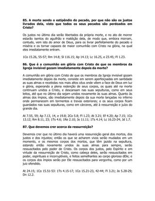 85. A morte sendo o estipêndio do pecado, por que não são os justos
livrados dela, visto que todos os seus pecados são perdoados em
Cristo?
Os justos no último dia serão libertados da própria morte, e no ato de morrer
estarão isentos do aguilhão e maldição dela, de modo que, embora morram,
contudo, vem isto do amor de Deus, para os livrar perfeitamente do pecado e
miséria e os tornar capazes de maior comunhão com Cristo na glória, na qual
eles imediatamente entram.
1Co 15.26, 55-57; Rm 14.8; Sl 116.15; Ap 14.13; Lc 16.25, e 23.45; Fl 1.23.
86. Que é a comunhão em glória com Cristo de que os membros da
Igreja invisível gozam imediatamente depois da morte?
A comunhão em glória com Cristo de que os membros da Igreja invisível gozam
imediatamente depois da morte, consiste em serem aperfeiçoadas em santidade
as suas almas e recebidas nos mais altos céus onde vêem a face de Deus em luz
e glória, esperando a plena redenção de seus corpos, os quais até na morte
continuam unidos a Cristo, e descansam nas suas sepulturas, como em seus
leitos, até que no último dia sejam unidos novamente às suas almas. Quanto às
almas dos ímpios, são imediatamente depois da sua morte lançadas no inferno
onde permanecem em tormentos e trevas exteriores; e os seus corpos ficam
guardados nas suas sepulturas, como em cárceres, até à ressurreição e juízo do
grande dia.
At 7.55, 59; Ap 7.13, 14, e 19.8; 2Co 5.8; Fl 1.23; At 3.21; Ef 4.20; Ap 7.15; 1Co
13.12; Rm 8.11, 23; 1Ts 4.6; 1Re 2.10; Jo 11.11; 1Ts 4.14; Lc 16.23-24; Jd 1.7.
87. Que devemos crer acerca da ressurreição?
Devemos crer que no último dia haverá uma ressurreição geral dos mortos, dos
justos e dos injustos; então os que se acharem vivos serão mudados em um
momento, e os mesmos corpos dos mortos, que têm jazido na sepultura,
estando então novamente unidos às suas almas para sempre, serão
ressuscitados pelo poder de Cristo. Os corpos dos justos, pelo Espírito e em
virtude da ressurreição de Cristo, como cabeça deles, serão ressuscitados em
poder, espirituais e incorruptíveis, e feitos semelhantes ao corpo glorioso dEle; e
os corpos dos ímpios serão por Ele ressuscitados para vergonha, como por um
juiz ofendido.
At 24.15; 1Co 15.51-53: 1Ts 4.15-17; 1Co 15.21-23, 42-44; Fl 3.21; Jo 5.28-29;
Dn 12.2.
 
