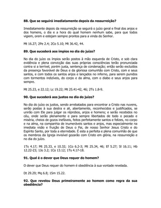 88. Que se seguirá imediatamente depois da ressurreição?
Imediatamente depois da ressurreição se seguirá o juízo geral e final dos anjos e
dos homens, o dia e a hora do qual homem nenhum sabe, para que todos
vigiem, orem e estejam sempre prontos para a vinda do Senhor.
Mt 16.27; 2Pe 2.4; 2Co 5.10; Mt 36.42, 44.
89. Que sucederá aos ímpios no dia do juízo?
No dia do juízo os ímpios serão postos à mão esquerda de Cristo, e sob clara
evidência e plena convicção das suas próprias consciências terão pronunciada
contra si a terrível, porém justa, sentença de condenação; então serão excluídos
da presença favorável de Deus e da gloriosa comunhão com Cristo, com e seus
santos, e com todos os santos anjos e lançados no inferno, para serem punidos
com tormentos indizíveis, do corpo e da alma, com o diabo e seus anjos para
sempre.
Mt 25.23, e 22.12; Lc 19.22; Mt 25.41-42, 46; 2Ts 1.8-9.
90. Que sucederá aos justos no dia do juízo?
No dia do juízo os justos, sendo arrebatados para encontrar a Cristo nas nuvens,
serão postas à sua destra e ali, abertamente, reconhecidos e justificados, se
unirão com Ele para julgar os réprobos, anjos e homens; e serão recebidos no
céu, onde serão plenamente e para sempre libertados de todo o pecado e
miséria, cheios de gozos inefáveis, feitos perfeitamente santos e felizes, no corpo
e na alma, na companhia de inumeráveis santos e anjos, mas especialmente na
imediata visão e fruição de Deus o Pai, de nosso Senhor Jesus Cristo e do
Espírito Santo, por toda a eternidade. É esta a perfeita e plena comunhão de que
os membros da Igreja invisível gozarão com Cristo em glória, na ressurreição e
no dia do juízo.
1Ts 4.17; Mt 25.33, e 10.32; 1Co 6.2-3; Mt 25.34, 46; Ef 5.27; Sl 16.11; Hb
12.22-23; 1Jo 3.2; 1Co 13.12; 1Ts 4.17-18.
91. Qual é o dever que Deus requer do homem?
O dever que Deus requer do homem é obediência à sua vontade revelada.
Dt 29.29; Mq 6.8; 1Sm 15.22.
92. Que revelou Deus primeiramente ao homem como regra da sua
obediência?
 