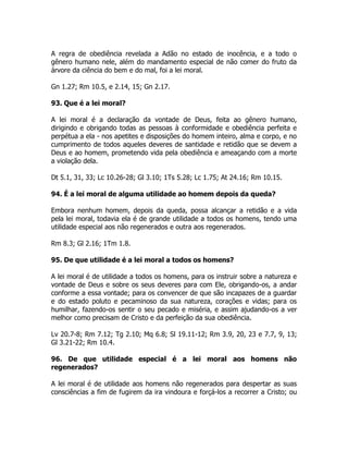 A regra de obediência revelada a Adão no estado de inocência, e a todo o
gênero humano nele, além do mandamento especial de não comer do fruto da
árvore da ciência do bem e do mal, foi a lei moral.
Gn 1.27; Rm 10.5, e 2.14, 15; Gn 2.17.
93. Que é a lei moral?
A lei moral é a declaração da vontade de Deus, feita ao gênero humano,
dirigindo e obrigando todas as pessoas à conformidade e obediência perfeita e
perpétua a ela - nos apetites e disposições do homem inteiro, alma e corpo, e no
cumprimento de todos aqueles deveres de santidade e retidão que se devem a
Deus e ao homem, prometendo vida pela obediência e ameaçando com a morte
a violação dela.
Dt 5.1, 31, 33; Lc 10.26-28; Gl 3.10; 1Ts 5.28; Lc 1.75; At 24.16; Rm 10.15.
94. É a lei moral de alguma utilidade ao homem depois da queda?
Embora nenhum homem, depois da queda, possa alcançar a retidão e a vida
pela lei moral, todavia ela é de grande utilidade a todos os homens, tendo uma
utilidade especial aos não regenerados e outra aos regenerados.
Rm 8.3; Gl 2.16; 1Tm 1.8.
95. De que utilidade é a lei moral a todos os homens?
A lei moral é de utilidade a todos os homens, para os instruir sobre a natureza e
vontade de Deus e sobre os seus deveres para com Ele, obrigando-os, a andar
conforme a essa vontade; para os convencer de que são incapazes de a guardar
e do estado poluto e pecaminoso da sua natureza, corações e vidas; para os
humilhar, fazendo-os sentir o seu pecado e miséria, e assim ajudando-os a ver
melhor como precisam de Cristo e da perfeição da sua obediência.
Lv 20.7-8; Rm 7.12; Tg 2.10; Mq 6.8; Sl 19.11-12; Rm 3.9, 20, 23 e 7.7, 9, 13;
Gl 3.21-22; Rm 10.4.
96. De que utilidade especial é a lei moral aos homens não
regenerados?
A lei moral é de utilidade aos homens não regenerados para despertar as suas
consciências a fim de fugirem da ira vindoura e forçá-los a recorrer a Cristo; ou
 