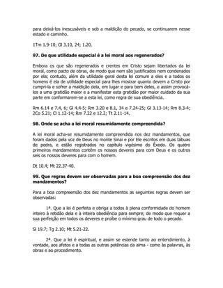 para deixá-los inescusáveis e sob a maldição do pecado, se continuarem nesse
estado e caminho.
1Tm 1.9-10; Gl 3.10, 24; 1.20.
97. De que utilidade especial é a lei moral aos regenerados?
Embora os que são regenerados e crentes em Cristo sejam libertados da lei
moral, como pacto de obras, de modo que nem são justificados nem condenados
por ela; contudo, além da utilidade geral desta lei comum a eles e a todos os
homens é ela de utilidade especial para lhes mostrar quanto devem a Cristo por
cumpri-la e sofrer a maldição dela, em lugar e para bem deles, e assim provocá-
los a uma gratidão maior e a manifestar esta gratidão por maior cuidado da sua
parte em conformarem-se a esta lei, como regra de sua obediência.
Rm 6.14 e 7.4, 6; Gl 4.4-5; Rm 3.20 e 8.1, 34 e 7.24-25; Gl 3.13-14; Rm 8.3-4;
2Co 5.21; Cl 1.12-14; Rm 7.22 e 12.2; Tt 2.11-14.
98. Onde se acha a lei moral resumidamente compreendida?
A lei moral acha-se resumidamente compreendida nos dez mandamentos, que
foram dados pela voz de Deus no monte Sinai e por Ele escritos em duas tábuas
de pedra, e estão registrados no capítulo vigésimo do Êxodo. Os quatro
primeiros mandamentos contêm os nossos deveres para com Deus e os outros
seis os nossos deveres para com o homem.
Dt 10.4; Mt 22.37-40.
99. Que regras devem ser observadas para a boa compreensão dos dez
mandamentos?
Para a boa compreensão dos dez mandamentos as seguintes regras devem ser
observadas:
1ª. Que a lei é perfeita e obriga a todos à plena conformidade do homem
inteiro à retidão dela e à inteira obediência para sempre; de modo que requer a
sua perfeição em todos os deveres e proíbe o mínimo grau de todo o pecado.
Sl 19.7; Tg 2.10; Mt 5.21-22.
2ª. Que a lei é espiritual, e assim se estende tanto ao entendimento, à
vontade, aos afetos e a todas as outras potências da alma - como às palavras, às
obras e ao procedimento.
 