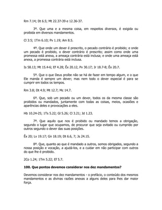 Rm 7.14; Dt 6.5; Mt 22.37-39 e 12.36-37.
3ª. Que uma e a mesma coisa, em respeitos diversos, é exigida ou
proibida em diversos mandamentos.
Cl 3:5; 1Tm 6.10; Pv 1.19; Am 8.5.
4ª. Que onde um dever é prescrito, o pecado contrário é proibido; e onde
um pecado é proibido, o dever contrário é prescrito; assim como onde uma
promessa está anexa, a ameaça contrária está inclusa; e onde uma ameaça está
anexa, a promessa contrária está inclusa.
Is 58.13; Mt 15.4-6; Ef 4.28; Êx 20.12, Pv 30.17; Jr 18.7-8; Êx 20.7.
5ª. Que o que Deus proíbe não se há de fazer em tempo algum, e o que
Ele manda é sempre um dever; mas nem todo o dever especial é para se
cumprir em todos os tempos.
Rm 3.8; Dt 4.9; Mt 12.7; Mc 14.7.
6ª. Que, sob um pecado ou um dever, todos os da mesma classe são
proibidos ou mandados, juntamente com todas as coisas, meios, ocasiões e
aparências deles e provocações a eles.
Hb 10.24-25; 1Ts 5.22; Gl 5.26; Cl 3.21; Jd 1.23.
7ª. Que aquilo que nos é proibido ou mandado temos a obrigação,
segundo o lugar que ocupamos, de procurar que seja evitado ou cumprido por
outros segundo o dever das suas posições.
Êx 20; Lv 19.17; Gn 18.19; Dt 6.6, 7; Js 24.15.
8ª. Que, quanto ao que é mandado a outros, somos obrigados, segundo a
nossa posição e vocação, a ajudá-los, e a cuidar em não participar com outros
do que lhe é proibido.
2Co 1.24; 1Tm 5.22; Ef 5.7.
100. Que pontos devemos considerar nos dez mandamentos?
Devemos considerar nos dez mandamentos - o prefácio, o conteúdo dos mesmos
mandamentos e as divinas razões anexas a alguns deles para lhes dar maior
força.
 