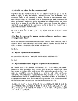101. Qual é o prefácio dos dez mandamentos?
O prefácio dos dez mandamentos é: “Eu sou o Senhor teu Deus, que te tirei da
terra do Egito, da casa da servidão.” Nestas palavras Deus manifesta a sua
soberania como JEOVÁ (Senhor), o eterno, imutável e todo-poderoso Deus,
existindo em si e por si, cumprindo todas as suas palavras e obras, manifestando
que é um Deus em pacto, com todo o seu povo e com o Israel antigo; que assim
como tirou a estes da servidão do Egito, assim nos libertou do cativeiro
espiritual, e que, portanto, é nosso dever aceitar a Ele só por nosso Deus e
guardar todos os seus mandamentos.
Êx 20.2; Is 44.6; Êx 3.14 e 6.13; At 17.24, 28; Gn 17.7; Rm 3.29; Lc 1.74-75
1Pe 1.15-18.
102. Qual é o resumo dos quatro mandamentos que contêm o nosso
dever para com Deus?
O resumo dos quatro mandamentos que contêm o nosso dever para com Deus é
amar ao Senhor nosso Deus de todo o nosso coração, de toda a nossa alma, de
todas as nossas forças e de todo o nosso entendimento.
Lc 10.27.
103. Qual é o primeiro mandamento?
O primeiro mandamento é: “Não terás outros deuses diante de mim.”
Êx 20.3.
104. Quais são os deveres exigidos no primeiro mandamento?
Os deveres exigidos no primeiro mandamento são - o conhecer e reconhecer
Deus como único verdadeiro Deus e nosso Deus, e adorá-lo e glorificá-lo como
tal; pensar e meditar nEle, lembrar-nos dEle, altamente apreciá-lo, honrá-lo,
adorá-lo, escolhê-lo, amá-lo, desejá-lo e temê-lo; crêr nEle, confiando,
esperando, deleitando-nos e regozijando-nos nEle; ter zelo por Ele; invocá-lo,
dando-Lhe todo louvor e agradecimentos, prestando-Lhe toda a obediência e
submissão do homem todo; ter cuidado de o agradar em tudo, e tristeza quando
Ele é ofendido em qualquer coisa; e andar humildemente com Ele.
1Cr 28.9; Dt 26.17; Is 43.10; Sl 95.6-7; Mt 4.10; Sl 29.2; Mt 3.16; Sl 63.6; Ec
12.1; Sl 71.19; Mt 1.6; Is 45.23; Js 24.22; Dt 6.5; Sl 73.25; Is 8.13; Êx 14.31; Is
26.4; Sl 130.7; e 37.4; e 12.11; Rm 12.11; Fl 4.6; Jr 7.23; Tg 4.7; 1Jo 3.22; Sl
119.136; Jr 31.18; Mq 6.8.
 