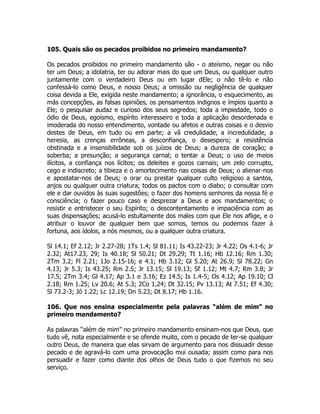 105. Quais são os pecados proibidos no primeiro mandamento?
Os pecados proibidos no primeiro mandamento são - o ateísmo, negar ou não
ter um Deus; a idolatria, ter ou adorar mais do que um Deus, ou qualquer outro
juntamente com o verdadeiro Deus ou em lugar dEle; o não tê-lo e não
confessá-lo como Deus, e nosso Deus; a omissão ou negligência de qualquer
coisa devida a Ele, exigida neste mandamento; a ignorância, o esquecimento, as
más concepções, as falsas opiniões, os pensamentos indignos e ímpios quanto a
Ele; o pesquisar audaz e curioso dos seus segredos; toda a impiedade, todo o
ódio de Deus, egoísmo, espírito interesseiro e toda a aplicação desordenada e
imoderada do nosso entendimento, vontade ou afetos e outras coisas e o desvio
destes de Deus, em tudo ou em parte; a vã credulidade, a incredulidade, a
heresia, as crenças errôneas, a desconfiança, o desespero; a resistência
obstinada e a insensibilidade sob os juízos de Deus; a dureza de coração; a
soberba; a presunção; a segurança carnal; o tentar a Deus; o uso de meios
ilícitos, a confiança nos lícitos; os deleites e gozos carnais; um zelo corrupto,
cego e indiscreto; a tibieza e o amortecimento nas coisas de Deus; o alienar-nos
e apostatar-nos de Deus; o orar ou prestar qualquer culto religioso a santos,
anjos ou qualquer outra criatura; todos os pactos com o diabo; o consultar com
ele e dar ouvidos às suas sugestões; o fazer dos homens senhores da nossa fé e
consciência; o fazer pouco caso e desprezar a Deus e aos mandamentos; o
resistir e entristecer o seu Espírito; o descontentamento e impaciência com as
suas dispensações; acusá-lo estultamente dos males com que Ele nos aflige, e o
atribuir o louvor de qualquer bem que somos, temos ou podemos fazer à
fortuna, aos ídolos, a nós mesmos, ou a qualquer outra criatura.
Sl 14.1; Ef 2.12; Jr 2.27-28; 1Ts 1.4; Sl 81.11; Is 43.22-23; Jr 4.22; Os 4.1-6; Jr
2.32; At17.23, 29; Is 40.18; Sl 50.21; Dt 29.29; Tt 1.16; Hb 12.16; Rm 1.30;
2Tm 3.2; Fl 2.21; 1Jo 2.15-16; e 4.1; Hb 3.12; Gl 5.20; At 26.9; Sl 78.22; Gn
4.13; Jr 5.3; Is 43.25; Rm 2.5; Jr 13.15; Sl 19.13; Sf 1.12; Mt 4.7; Rm 3.8; Jr
17.5; 2Tm 3.4; Gl 4.17; Ap 3.1 e 3.16; Ez 14.5; Is 1.4-5; Os 4.12; Ap 19.10; Cl
2.18; Rm 1.25; Lv 20.6; At 5.3; 2Co 1.24; Dt 32.15; Pv 13.13; At 7.51; Ef 4.30;
Sl 73.2-3; Jó 1.22; Lc 12.19; Dn 5.23; Dt 8.17; Hb 1.16.
106. Que nos ensina especialmente pela palavras “além de mim” no
primeiro mandamento?
As palavras “além de mim” no primeiro mandamento ensinam-nos que Deus, que
tudo vê, nota especialmente e se ofende muito, com o pecado de ter-se qualquer
outro Deus, de maneira que elas sirvam de argumento para nos dissuadir desse
pecado e de agravá-lo com uma provocação mui ousada; assim como para nos
persuadir e fazer como diante dos olhos de Deus tudo o que fizemos no seu
serviço.
 