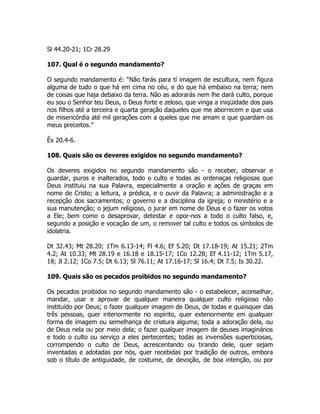 Sl 44.20-21; 1Cr 28.29
107. Qual é o segundo mandamento?
O segundo mandamento é: “Não farás para tí imagem de escultura, nem figura
alguma de tudo o que há em cima no céu, e do que há embaixo na terra; nem
de coisas que haja debaixo da terra. Não as adorarás nem lhe dará culto, porque
eu sou o Senhor teu Deus, o Deus forte e zeloso, que vinga a iniqüidade dos pais
nos filhos até a terceira e quarta geração daqueles que me aborrecem e que usa
de misericórdia até mil gerações com a queles que me amam e que guardam os
meus preceitos.”
Êx 20.4-6.
108. Quais são os deveres exigidos no segundo mandamento?
Os deveres exigidos no segundo mandamento são - o receber, observar e
guardar, puros e inalterados, todo o culto e todas as ordenaças religiosas que
Deus instituiu na sua Palavra, especialmente a oração e ações de graças em
nome de Cristo; a leitura, a prédica, e o ouvir da Palavra; a administração e a
recepção dos sacramentos; o governo e a disciplina da igreja; o ministério e a
sua manutenção; o jejum religioso, o jurar em nome de Deus e o fazer os votos
a Ele; bem como o desaprovar, detestar e opor-nos a todo o culto falso, e,
segundo a posição e vocação de um, o remover tal culto e todos os símbolos de
idolatria.
Dt 32.43; Mt 28.20; 1Tm 6.13-14; Fl 4.6; Ef 5.20; Dt 17.18-19; At 15.21; 2Tm
4.2; At 10.33; Mt 28.19 e 16.18 e 18.15-17; 1Co 12.28; Ef 4.11-12; 1Tm 5.17,
18; Jl 2.12; 1Co 7.5; Dt 6.13; Sl 76.11; At 17.16-17; Sl 16.4; Dt 7.5; Is 30.22.
109. Quais são os pecados proibidos no segundo mandamento?
Os pecados proibidos no segundo mandamento são - o estabelecer, aconselhar,
mandar, usar e aprovar de qualquer maneira qualquer culto religioso não
instituído por Deus; o fazer qualquer imagem de Deus, de todas e quaisquer das
três pessoas, quer interiormente no espírito, quer exteriormente em qualquer
forma de imagem ou semelhança de criatura alguma; toda a adoração dela, ou
de Deus nela ou por meio dela; o fazer qualquer imagem de deuses imaginários
e todo o culto ou serviço a eles pertecentes; todas as invensões superticiosas,
corrompendo o culto de Deus, acrescentando ou tirando dele, quer sejam
inventadas e adotadas por nós, quer recebidas por tradição de outros, embora
sob o título de antiguidade, de costume, de devoção, de boa intenção, ou por
 