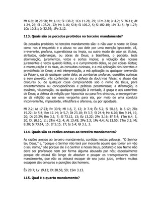 Mt 6.9; Dt 28.58; Mt 1.14; Sl 138.2; 1Co 11.28, 29; 1Tm 2.8; Jr 4.2; Sl 76.11; At
1.24, 26; Sl 107.21, 22; Mt 3.16; Sl 8; Sl 105.2, 5; Sl 102.18; 1Pe 3.15; Fp 1.27;
1Co 10.31; Jr 32.39; 1Pe 2.12.
113. Quais são os pecados proibidos no terceiro mandamento?
Os pecados proibidos no terceiro mandamento são: o não usar o nome de Deus
como nos é requerido e o abuso no uso dele por uma menção ignorante, vã,
irreverente, profana, supersticiosa ou ímpia, ou outro modo de usar os títulos,
atributos, ordenanças, ou obras de Deus; a blasfêmia, o perjúrio, toda
abominação, juramentos, votos e sortes ímpios; a violação dos nossos
juramentos e votos quando lícitos, e o cumprimento deles, se por coisas ilícitas;
a murmuração e as rixas, as consultas curiosas, e a má aplicação dos decretos e
providência de Deus; a má interpretação, a má aplicação ou qualquer perversão
da Palavra, ou de qualquer parte dela; as zombarias profanas, questões curiosas
e sem proveito, vãs contendas ou a defesa de doutrinas falsas; o abuso das
criaturas ou de qualquer coisa compreendida sob o nome de Deus, para
encantamentos ou concupiscências e práticas pecaminosas; a difamação, o
escárnio, vituperação, ou qualquer oposição à verdade, à graça e aos caminhos
de Deus; a defesa da religião por hipocrisia ou para fins sinistros, o envergonhar-
se da religião ou ser uma vergonha para ela, por meio de uma conduta
inconveniente, imprudente, infrutífera e ofensiva, ou por apostasia.
Ml 2.2; At 17.23; Pv 30.9; Ml 1.6, 7, 12; Jr 7.4; Êx 5.2; Sl 50.16; Is 5.12; 2Rs
19.22; Zc 5.4; Rm 12.14; Jr 5.7; Dt 23.18; Et 3.7; Sl 24.4; Mc 6.26; Rm 9.14, 19,
20; Dt 29.29; Rm 3.5, 7; Sl 73.12, 13; Ez 13.22; 2Pe 3.16; Ef 5.4; 1Tm 6.4, 5,
20; Dt 18.10, 11; 2Tm 4.3, 4; At 13.45; 2Pe 3.3; 1Pe 4.4; At 13.50; 2Tm 3.5; Mc
8.38; Sl 73.14, 15; Ef 5.15, 17; Is 5.4; Gl 3.1, 3.
114. Quais são as razões anexas ao terceiro mandamento?
As razões anexas ao terceiro mandamento, contidas nestas palavras: “O Senhor
teu Deus,” e, “porque o Senhor não terá por inocente aquele que tomar em vão
o seu nome,” são porque ele é o Senhor e nosso Deus, portanto o seu Nome não
deve ser profanado nem por forma alguma abusado por nós; especialmente
porque ele estará tão longe de absolver e poupar os transgressores deste
mandamento, que não os deixará escapar de seu justo juízo, embora muitos
escapem das censuras e punições dos homens.
Êx 20.7; Lv 19.12; Dt 28.58, 59; 1Sm 3.13.
115. Qual é o quarto mandamento?
 