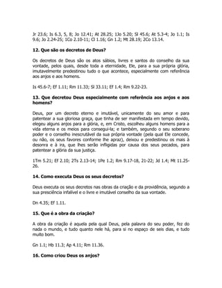 Jr 23.6; Is 6.3, 5, 8; Jo 12.41; At 28.25; 1Jo 5.20; Sl 45.6; At 5.3-4; Jo 1.1; Is
9.6; Jo 2.24-25; 1Co 2.10-11; Cl 1.16; Gn 1.2; Mt 28.19; 2Co 13.14.
12. Que são os decretos de Deus?
Os decretos de Deus são os atos sábios, livres e santos do conselho da sua
vontade, pelos quais, desde toda a eternidade, Ele, para a sua própria glória,
imutavelmente predestinou tudo o que acontece, especialmente com referência
aos anjos e aos homens.
Is 45.6-7; Ef 1.11; Rm 11.33; Sl 33.11; Ef 1.4; Rm 9.22-23.
13. Que decretou Deus especialmente com referência aos anjos e aos
homens?
Deus, por um decreto eterno e imutável, unicamente do seu amor e para
patentear a sua gloriosa graça, que tinha de ser manifestada em tempo devido,
elegeu alguns anjos para a glória, e, em Cristo, escolheu alguns homens para a
vida eterna e os meios para consegui-la; e também, segundo o seu soberano
poder e o conselho inescrutável da sua própria vontade (pela qual Ele concede,
ou não, os seus favores conforme lhe apraz), deixou e predestinou os mais à
desonra e à ira, que lhes serão infligidas por causa dos seus pecados, para
patentear a glória da sua justiça.
1Tm 5.21; Ef 2.10; 2Ts 2.13-14; 1Pe 1.2; Rm 9.17-18, 21-22; Jd 1.4; Mt 11.25-
26.
14. Como executa Deus os seus decretos?
Deus executa os seus decretos nas obras da criação e da providência, segundo a
sua presciência infalível e o livre e imutável conselho da sua vontade.
Dn 4.35; Ef 1.11.
15. Que é a obra da criação?
A obra da criação é aquela pela qual Deus, pela palavra do seu poder, fez do
nada o mundo, e tudo quanto nele há, para si no espaço de seis dias, e tudo
muito bom.
Gn 1.1; Hb 11.3; Ap 4.11; Rm 11.36.
16. Como criou Deus os anjos?
 