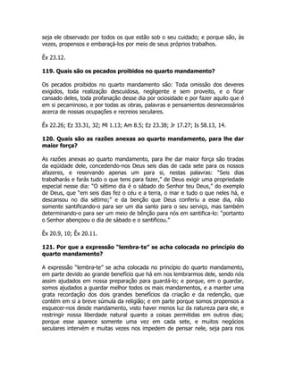 seja ele observado por todos os que estão sob o seu cuidado; e porque são, às
vezes, propensos e embaraçá-los por meio de seus próprios trabalhos.
Êx 23.12.
119. Quais são os pecados proibidos no quarto mandamento?
Os pecados proibidos no quarto mandamento são: Toda omissão dos deveres
exigidos, toda realização descuidosa, negligente e sem proveito, e o ficar
cansado deles, toda profanação desse dia por ociosidade e por fazer aquilo que é
em si pecaminoso, e por todas as obras, palavras e pensamentos desnecessários
acerca de nossas ocupações e recreios seculares.
Êx 22.26; Ez 33.31, 32; Ml 1.13; Am 8.5; Ez 23.38; Jr 17.27; Is 58.13, 14.
120. Quais são as razões anexas ao quarto mandamento, para lhe dar
maior força?
As razões anexas ao quarto mandamento, para lhe dar maior força são tiradas
da eqüidade dele, concedendo-nos Deus seis dias de cada sete para os nossos
afazeres, e reservando apenas um para si, nestas palavras: “Seis dias
trabalharás e farás tudo o que tens para fazer,” de Deus exigir uma propriedade
especial nesse dia: “O sétimo dia é o sábado do Senhor teu Deus,” do exemplo
de Deus, que “em seis dias fez o céu e a terra, o mar e tudo o que neles há, e
descansou no dia sétimo;” e da benção que Deus conferiu a esse dia, não
somente santificando-o para ser um dia santo para o seu serviço, mas também
determinando-o para ser um meio de bênção para nós em santifica-lo: “portanto
o Senhor abençoou o dia de sábado e o santificou.”
Êx 20.9, 10; Êx 20.11.
121. Por que a expressão “lembra-te” se acha colocada no princípio do
quarto mandamento?
A expressão “lembra-te” se acha colocada no princípio do quarto mandamento,
em parte devido ao grande benefício que há em nos lembrarmos dele, sendo nós
assim ajudados em nossa preparação para guardá-lo; e porque, em o guardar,
somos ajudados a guardar melhor todos os mais mandamentos, e a manter uma
grata recordação dos dois grandes benefícios da criação e da redenção, que
contém em si a breve súmula da religião; e em parte porque somos propensos a
esquecer-nos desde mandamento, visto haver menos luz da natureza para ele, e
restringir nossa liberdade natural quanto a coisas permitidas em outros dias;
porque esse aparece somente uma vez em cada sete, e muitos negócios
seculares intervém e muitas vezes nos impedem de pensar nele, seja para nos
 