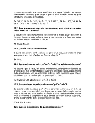 prepararmos para ele, seja para o santificarmos; e porque Satanás, com os seus
instrumentos, se esforça para apagar a glória e até a memória desde dia, para
introduzir a irreligião e a impiedade.
Êx 20.8; Ex 16.23; Ez 20.12, 20; Gn 2.2, 3; Sl 118.22, 24; Nm 15.37, 38, 40; Êx
34.21; Lm 1.7; Ne 13.15-23, Jr 17.21-23.
122. Qual é o resumo dos seis mandamentos que encerram o nosso
dever para com o homem?
O resumo dos seis mandamentos que encerram o nosso dever para com o
homem, é amar o nosso próximo como a nós mesmos, e a fazer aos outros
aquilo que desejamos que eles nos façam.
Mt 22.39; Mt 7.12.
123. Qual é o quinto mandamento?
O quinto mandamento é: “Honrarás a teu pai e a tua mãe, para teres uma longa
vida sobre a terra que o Senhor teu Deus te há de dar.”
Êx 20.12.
124. Que significam as palavras “pai” e “mãe,” no quinto mandamento?
As palavras “pai” e “mãe,” no quinto mandamento, abrangem não somente os
próprios pais, mas também todos os superiores em idade e dons, especialmente
todos aqueles que, pela sua ordenação de Deus, estão colocados sobre nós em
autoridade, quer na Família, quer na Igreja, quer no Estado.
Pv 23.25; Gn 4.20, 21; 2Rs 5.13; Gl 4.19; Is 49.23.
125. Por que são os superiores chamados “pai” e “mãe”?
Os superiores são chamados “pai” e “mãe” para lhes ensinar que, em todos os
deveres para com os seus inferiores, devem eles, como verdadeiros pais, mostrar
amor e ternura para com aqueles, conforme as suas diversas relações, e para
levar os inferiores a cumprirem os seus deveres para com os seus superiores,
pronta e alegremente, como se estes fossem seus pais.
Ef 6.4; 1Co 4.14-16.
126. Qual é o alcance geral do quinto mandamento?
 