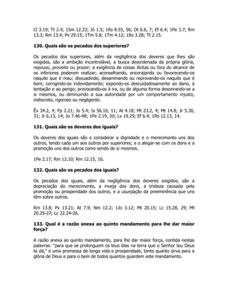Cl 3.19; Tt 2.4; 1Sm 12.23; Jó 1.5; 1Rs 8.55, 56; Dt 6.6, 7; Ef 6.4; 1Pe 3.7; Rm
13.3; Rm 13.4; Pv 29.15; 1Tm 5.8; 1Tm 4.12; 1Rs 3.28; Tt 2.15.
130. Quais são os pecados dos superiores?
Os pecados dos superiores, além da negligência dos deveres que lhes são
exigidos, são a ambição incontrolável, a busca desordenada da própria glória,
repouso, proveito ou prazer; a exigência de coisas ilícitas ou fora do alcance de
os inferiores poderem realizar; aconselhando, encorajando ou favorecendo-os
naquilo que é mau; dissuadindo, desanimando ou reprovando-os naquilo que é
bom; corrigindo-os indevidamente; expondo-os descuidadosamente ao dano, à
tentação e ao perigo; provocando-os à ira, ou de alguma forma desonrando-se a
si mesmos, ou diminuindo a sua autoridade por um comportamento injusto,
indiscreto, rigoroso ou negligente.
Êx 34.2, 4; Fp 2.21; Jo 5.4; Is 56.10, 11; At 4.18; Mt 23.2, 4; Mt 14.8; Jr 5.30,
31; Jr 6.13, 14; Jo 7.46-48; 1Pe 2.19, 20; Lv 19.29; Ef 6.4; 1Rs 12.13, 14.
131. Quais são os deveres dos iguais?
Os deveres dos iguais são o considerar a dignidade e o merecimento uns dos
outros, tendo cada um aos outros por superiores; e o alegar-se com os dons e a
promoção uns dos outros como sendo de si mesmos.
1Pe 2.17; Rm 12.10; Rm 12.15, 16.
132. Quais são os pecados dos iguais?
Os pecados dos iguais, além da negligência dos deveres exigidos, são a
depreciação do merecimento, a inveja dos dons, a tristeza causada pela
promoção ou prosperidade dos outros, e a usurpação da preeminência que uns
têm sobre outros.
Rm 13.8; Pv 13.21; At 7.9; Nm 12.2; 1Jo 3.12; Mt 20.15; Lc 15.28, 29; Mt
20.25-27; Lc 22.24-26.
133. Qual é a razão anexa ao quinto mandamento para lhe dar maior
força?
A razão anexa ao quinto mandamento, para lhe dar maior força, contida nestas
palavras: “para que se prolonguem os teus dias na terra que o Senhor teu Deus
te dá,” é uma promessa de longa vida e prosperidade, tanto quanto sirva para a
glória de Deus e para o bem de todos quantos guardem este mandamento.
 