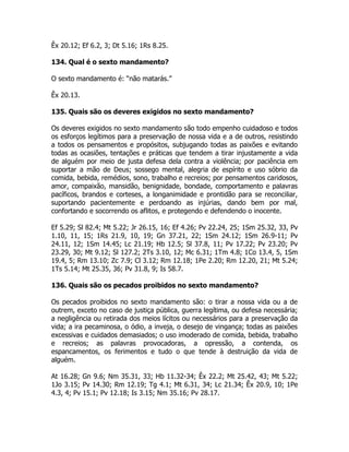 Êx 20.12; Ef 6.2, 3; Dt 5.16; 1Rs 8.25.
134. Qual é o sexto mandamento?
O sexto mandamento é: “não matarás.”
Êx 20.13.
135. Quais são os deveres exigidos no sexto mandamento?
Os deveres exigidos no sexto mandamento são todo empenho cuidadoso e todos
os esforços legítimos para a preservação de nossa vida e a de outros, resistindo
a todos os pensamentos e propósitos, subjugando todas as paixões e evitando
todas as ocasiões, tentações e práticas que tendem a tirar injustamente a vida
de alguém por meio de justa defesa dela contra a violência; por paciência em
suportar a mão de Deus; sossego mental, alegria de espírito e uso sóbrio da
comida, bebida, remédios, sono, trabalho e recreios; por pensamentos caridosos,
amor, compaixão, mansidão, benignidade, bondade, comportamento e palavras
pacíficos, brandos e corteses, a longanimidade e prontidão para se reconciliar,
suportando pacientemente e perdoando as injúrias, dando bem por mal,
confortando e socorrendo os aflitos, e protegendo e defendendo o inocente.
Ef 5.29; Sl 82.4; Mt 5.22; Jr 26.15, 16; Ef 4.26; Pv 22.24, 25; 1Sm 25.32, 33, Pv
1.10, 11, 15; 1Rs 21.9, 10, 19; Gn 37.21, 22; 1Sm 24.12; 1Sm 26.9-11; Pv
24.11, 12; 1Sm 14.45; Lc 21.19; Hb 12.5; Sl 37.8, 11; Pv 17.22; Pv 23.20; Pv
23.29, 30; Mt 9.12; Sl 127.2; 2Ts 3.10, 12; Mc 6.31; 1Tm 4.8; 1Co 13.4, 5, 1Sm
19.4, 5; Rm 13.10; Zc 7.9; Cl 3.12; Rm 12.18; 1Pe 2.20; Rm 12.20, 21; Mt 5.24;
1Ts 5.14; Mt 25.35, 36; Pv 31.8, 9; Is 58.7.
136. Quais são os pecados proibidos no sexto mandamento?
Os pecados proibidos no sexto mandamento são: o tirar a nossa vida ou a de
outrem, exceto no caso de justiça pública, guerra legítima, ou defesa necessária;
a negligência ou retirada dos meios lícitos ou necessários para a preservação da
vida; a ira pecaminosa, o ódio, a inveja, o desejo de vingança; todas as paixões
excessivas e cuidados demasiados; o uso imoderado de comida, bebida, trabalho
e recreios; as palavras provocadoras, a opressão, a contenda, os
espancamentos, os ferimentos e tudo o que tende à destruição da vida de
alguém.
At 16.28; Gn 9.6; Nm 35.31, 33; Hb 11.32-34; Êx 22.2; Mt 25.42, 43; Mt 5.22;
1Jo 3.15; Pv 14.30; Rm 12.19; Tg 4.1; Mt 6.31, 34; Lc 21.34; Êx 20.9, 10; 1Pe
4.3, 4; Pv 15.1; Pv 12.18; Is 3.15; Nm 35.16; Pv 28.17.
 