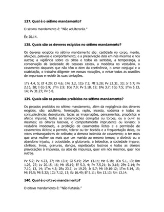 137. Qual é o sétimo mandamento?
O sétimo mandamento é: “Não adulterarás.”
Êx 20.14.
138. Quais são os deveres exigidos no sétimo mandamento?
Os deveres exigidos no sétimo mandamento são: castidade no corpo, mente,
afeições, palavras e comportamento; e a preservação dela em nós mesmos e nos
outros; a vigilância sobre os olhos e todos os sentidos, a temperança, a
conservação da sociedade de pessoas castas, a modéstia no vestuário, o
casamento daqueles que não têm o dom da continência, o amor conjugal e a
coabitação, o trabalho diligente em nossas vocações, o evitar todas as ocasiões
de impurezas e resistir às suas tentações.
1Ts 4.4, 5; Ef 4.29; Cl 4.6; 1Pe 3.2, 1Co 7.2; Mt 5.28; Pv 23.31, 33; Jr 5.7; Pv
2.16, 20; I Co 5.9; 1Tm 2.9; 1Co 7.9; Pv 5.18, 19; 1Pe 3.7; 1Co 7.5; 1Tm 5.13,
14; Pv 31.27; Pv 5.8.
139. Quais são os pecados proibidos no sétimo mandamento?
Os pecados proibidos no sétimo mandamento, além da negligência dos deveres
exigidos, são: adultério, fornicação, rapto, incesto, sodomia e todas as
concupiscências desnaturais, todas as imaginações, pensamentos, propósitos e
afetos impuros; todas as comunicações corruptas ou torpes, ou o ouvir as
mesmas; os olhares lascivos, o comportamento imprudente ou leviano; o
vestuário imoderado, a proibição de casamentos lícitos e a permissão de
casamentos ilícitos; o permitir, tolerar ou ter bordéis e a frequentação deles, os
votos embaraçadores de celibato; a demora indevida de casamento; o ter mais
que uma mulher ou mais que um marido ao mesmo tempo; o divórcio ou o
abandono injusto; a ociosidade, a glutonaria, a bebedice, a sociedade impura;
cânticos, livros, gravuras, danças, espetáculos lascivos e todas as demais
provocações à impureza, ou atos de impureza, quer em nós mesmos, quer nos
outros.
Pv 5.7; Pv 4.23, 27; Hb 13.4; Gl 5.19; 2Sm 13.14; Mc 6.18; 1Co 5.1, 13; Rm
1.26, 27; Lv 20.15, 16; Mt 15.19; Ef 5.3, 4; Pv 7.5,21; Is 3.16; 2Pe 2.14; Pv
7.10, 13, 14; 1Tm 4.3; 2Rs 23.7; Lv 19.29; Jr 5.7; Mt 19.10-12; 1Tm 5.14, 15;
Mt 19.5; Mt 5.32; 1Co 7.12, 13; Ez 16.49; Ef 5.11; Rm 13.13; Rm 13.14.
140. Qual é o oitavo mandamento?
O oitavo mandamento é: “Não furtarás.”
 