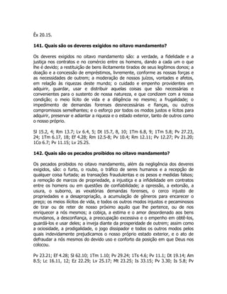 Êx 20.15.
141. Quais são os deveres exigidos no oitavo mandamento?
Os deveres exigidos no oitavo mandamento são: a verdade, a fidelidade e a
justiça nos contratos e no comércio entre os homens, dando a cada um o que
lhe é devido; a restituição de bens ilicitamente tirados de seus legítimos donos; a
doação e a concessão de empréstimos, livremente, conforme as nossas forças e
as necessidades de outrem; a moderação de nossos juízos, vontades e afetos,
em relação às riquezas deste mundo; o cuidado e empenho providentes em
adquirir, guardar, usar e distribuir aquelas coisas que são necessárias e
convenientes para o sustento de nossa natureza, e que condizem com a nossa
condição; o meio lícito de vida e a diligência no mesmo; a frugalidade; o
impedimento de demandas forenses desnecessárias e fianças, ou outros
compromissos semelhantes; e o esforço por todos os modos justos e lícitos para
adquirir, preservar e adiantar a riqueza e o estado exterior, tanto de outros como
o nosso próprio.
Sl 15.2, 4; Rm 13.7; Lv 6.4, 5; Dt 15.7, 8, 10; 1Tm 6.8, 9; 1Tm 5.8; Pv 27.23,
24; 1Tm 6.17, 18; Ef 4.28; Rm 12.5-8; Pv 10.4; Rm 12.11; Pv 12.27; Pv 21.20;
1Co 6.7; Pv 11.15; Lv 25.25.
142. Quais são os pecados proibidos no oitavo mandamento?
Os pecados proibidos no oitavo mandamento, além da negligência dos deveres
exigidos, são: o furto, o roubo, o tráfico de seres humanos e a recepção de
qualquer coisa furtada; as transações fraudulentas e os pesos e medidas falsos;
a remoção de marcos de propriedade, a injustiça e a infidelidade em contratos
entre os homens ou em questões de confiabilidade; a opressão, a extorsão, a
usura, o suborno, as vexatórias demandas forenses, o cerco injusto de
propriedades e a desapropriação, a acumulação de gêneros para encarecer o
preço; os meios ilícitos de vida, e todos os outros modos injustos e pecaminosos
de tirar ou de reter de nosso próximo aquilo que lhe pertence, ou de nos
enriquecer a nós mesmos; a cobiça, a estima e o amor desordenado aos bens
mundanos, a desconfiança, a preocupação excessiva e o empenho em obtê-los,
guardá-los e usar deles; a inveja diante da prosperidade de outrem; assim como
a ociosidade, a prodigalidade, o jogo dissipador e todos os outros modos pelos
quais indevidamente prejudicamos o nosso próprio estado exterior, e o ato de
defraudar a nós mesmos do devido uso e conforto da posição em que Deus nos
colocou.
Pv 23.21; Ef 4.28; Sl 62.10; 1Tm 1.10; Pv 29.24; 1Ts 4.6; Pv 11.1; Dt 19.14; Am
8.5; Lc 16.11, 12; Ez 22.29; Lv 25.17; Mt 23.25; Is 33.15; Pv 3.30; Is 5.8; Pv
 