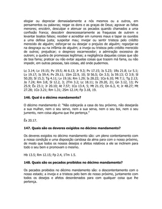 elogiar ou depreciar demasiadamente a nós mesmos ou a outros, em
pensamentos ou palavras; negar os dons e as graças de Deus; agravar as faltas
menores; encobrir, desculpar e atenuar os pecados quando chamados a uma
confissão franca; descobrir desnecessariamente as fraquezas de outrem e
levantar boatos falsos; receber e acreditar em rumores maus e tapar os ouvidos
a uma defesa justa; suspeitar mau; invejar ou sentir tristeza pelo crédito
merecido de alguém; esforçar-se ou desejar o prejuízo de alguém; regozijar-se
na desgraça ou na infâmia de alguém; a inveja ou tristeza pelo crédito merecido
de outros; prejudicar; o desprezo escarnecedor; a admiração excessiva de
outrem; a quebra de promessas legítimas; a negligência daquelas coisas que são
de boa fama; praticar ou não evitar aquelas coisas que trazem má fama, ou não
impedir, em outras pessoas, tais coisas, até onde pudermos.
Lc 3.14; Lv 19.15; Pv 19.5; At 6.13; Jr 9.3; Pv 17.15; Is 5.23; 1Rs 21.8; Lv 5.1;
Lv 19.17; Is 59.4; Pv 29.11; 1Sm 22.9, 10; Sl 56.5; Gn 3.5; Is 59.13; Cl 3.9; Sl
50.20; Sl 15.3; Tg 4.11; Lv 19.16; Rm 1.29; Is 28.22; 1Co 6.10; Mt 7.1; Tg 2.13;
Jo 7.24; Rm 3.8; Sl 12.2, 3; 2Tm 3.2; Lc 18.11; Is 29.20, 21; Gn 3.12, 13; Pv
25.9; Êx 23.1; Jr 20.10; At 7.57; 1Co 13.4, 5; Mt 21.15; Dn 6.3, 4; Jr 48.27; Mt
27.28; 1Co 3.21; Rm 1.31; 2Sm 12.14; Fp 3.18, 19.
146. Qual é o décimo mandamento?
O décimo mandamento é: “Não cobiçarás a casa do teu próximo, não desejarás
a sua mulher, nem o seu servo, nem a sua serva, nem o seu boi, nem o seu
jumento, nem coisa alguma que lhe pertença.”
Êx 20.17.
147. Quais são os deveres exigidos no décimo mandamento?
Os deveres exigidos no décimo mandamento são: um pleno contentamento com
a nossa condição e uma disposição caridosa da alma para com o nosso próximo,
de modo que todos os nossos desejos e afetos relativos a ele se inclinem para
todo o seu bem e promovam o mesmo.
Hb 13.5; Rm 12.15; Fp 2.4, 1Tm 1.5.
148. Quais são os pecados proibidos no décimo mandamento?
Os pecados proibidos no décimo mandamento são: o descontentamento com o
nosso estado; a inveja e a tristeza pelo bem de nosso próximo, juntamente com
todos os desejos e afetos desordenados para com qualquer coisa que lhe
pertença.
 
