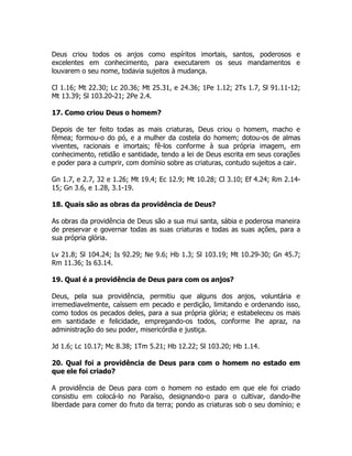 Deus criou todos os anjos como espíritos imortais, santos, poderosos e
excelentes em conhecimento, para executarem os seus mandamentos e
louvarem o seu nome, todavia sujeitos à mudança.
Cl 1.16; Mt 22.30; Lc 20.36; Mt 25.31, e 24.36; 1Pe 1.12; 2Ts 1.7, Sl 91.11-12;
Mt 13.39; Sl 103.20-21; 2Pe 2.4.
17. Como criou Deus o homem?
Depois de ter feito todas as mais criaturas, Deus criou o homem, macho e
fêmea; formou-o do pó, e a mulher da costela do homem; dotou-os de almas
viventes, racionais e imortais; fê-los conforme à sua própria imagem, em
conhecimento, retidão e santidade, tendo a lei de Deus escrita em seus corações
e poder para a cumprir, com domínio sobre as criaturas, contudo sujeitos a cair.
Gn 1.7, e 2.7, 32 e 1.26; Mt 19.4; Ec 12.9; Mt 10.28; Cl 3.10; Ef 4.24; Rm 2.14-
15; Gn 3.6, e 1.28, 3.1-19.
18. Quais são as obras da providência de Deus?
As obras da providência de Deus são a sua mui santa, sábia e poderosa maneira
de preservar e governar todas as suas criaturas e todas as suas ações, para a
sua própria glória.
Lv 21.8; Sl 104.24; Is 92.29; Ne 9.6; Hb 1.3; Sl 103.19; Mt 10.29-30; Gn 45.7;
Rm 11.36; Is 63.14.
19. Qual é a providência de Deus para com os anjos?
Deus, pela sua providência, permitiu que alguns dos anjos, voluntária e
irremediavelmente, caíssem em pecado e perdição, limitando e ordenando isso,
como todos os pecados deles, para a sua própria glória; e estabeleceu os mais
em santidade e felicidade, empregando-os todos, conforme lhe apraz, na
administração do seu poder, misericórdia e justiça.
Jd 1.6; Lc 10.17; Mc 8.38; 1Tm 5.21; Hb 12.22; Sl 103.20; Hb 1.14.
20. Qual foi a providência de Deus para com o homem no estado em
que ele foi criado?
A providência de Deus para com o homem no estado em que ele foi criado
consistiu em colocá-lo no Paraíso, designando-o para o cultivar, dando-lhe
liberdade para comer do fruto da terra; pondo as criaturas sob o seu domínio; e
 