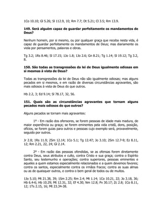 1Co 10.10; Gl 5.26; Sl 112.9, 10; Rm 7.7; Dt 5.21; Cl 3.5; Rm 13.9.
149. Será alguém capaz de guardar perfeitamente os mandamentos de
Deus?
Nenhum homem, por si mesmo, ou por qualquer graça que receba nesta vida, é
capaz de guardar perfeitamente os mandamentos de Deus; mas diariamente os
viola por pensamentos, palavras e obras.
Tg 3.2; 1Rs 8.46; Sl 17.15; 1Jo 1.8; 1Jo 2.6; Gn 8.21; Tg 1.14; Sl 19.12; Tg 3.2,
8.
150. São todas as transgressões da lei de Deus igualmente odiosas em
si mesmas à vista de Deus?
Todas as transgressões da lei de Deus não são igualmente odiosas; mas alguns
pecados em si mesmos, e em razão de diversas circunstâncias agravantes, são
mais odiosos à vista de Deus do que outros.
Hb 2.2, 3; Ed 9.14; Sl 78.17, 32, 56.
151. Quais são as circunstâncias agravantes que tornam alguns
pecados mais odiosos do que outros?
Alguns pecados se tornam mais agravantes:
1º - Em razão dos ofensores, se forem pessoas de idade mais madura, de
maior experiência ou graça; se forem eminentes pela vida cristã, dons, posição,
ofícios, se forem guias para outros e pessoas cujo exemplo será, provavelmente,
seguido por outros.
Jr 2.8; 1Rs 11.9; 2Sm 12.14; 1Co 5.1; Tg 12.47; Jo 3.10; 2Sm 12.7-9; Ez 8.11,
12; Rm 2.21, 22, 24; Gl 2.14.
2º - Em razão das pessoas ofendidas, se as ofensas forem diretamente
contra Deus, seus atributos e culto, contra Cristo e sua graça; contra o Espírito
Santo, seu testemunho e operações; contra superiores, pessoas eminentes e
aqueles a quem estamos especialmente relacionados e a quem devemos favores;
contra os santos, especialmente contra os irmãos fracos; contra as suas almas
ou as de quaisquer outros, e contra o bem geral de todos ou de muitos.
1Jo 5.10; Mt 21.38, 39; 1Sm 2.25; Rm 2.4; Mt 1.14; 1Co 10.21, 22; Jo 3.18, 36;
Hb 6.4-6; Hb 10.29; Mt 12.31, 32; Ef 4.30; Nm 12.8; Pv 30.17; Zc 2.8; 1Co 8.11,
12; 1Ts 2.15, 16; Mt 23.34-38.
 