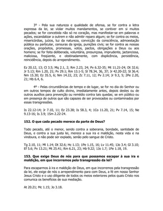 3º - Pela sua natureza e qualidade de ofensa, se for contra a letra
expressa da lei, se violar muitos mandamentos, se contiver em si muitos
pecados; se for concebida não só no coração, mas manifestar-se em palavras e
ações, escandalizar a outrem e não admitir reparo algum; se for contra os meios,
misericórdias, juízos, luz da natureza, convicção da consciência, admoestação
pública ou particular, censuras da igreja, punições civis; se for contra as nossas
orações, propósitos, promessas, votos, pactos, obrigações a Deus ou aos
homens; se for feita deliberada, voluntária, presunçosa, imprudente, jactanciosa,
maliciosa, freqüente, e obstinadamente, com displicência, persistência,
reincidência, depois do arrependimento.
Ez 20.12, 13; Cl 3.5; Mq 2.1, 2; Rm 2.23, 24; Pv 6.32-35; Mt 11.21-24; Dt 32.6;
Jr 5.13; Rm 1.20, 21; Pv 29.1; Rm 13.1-5; Sl 78.34, 36, 37; Jr 42.20-22; Sl 36.4;
Nm 15.30; Ez 35.5, 6; Nm 14.22, 23; Zc 7.11, 12; Pv 2.14; Jr 9.3, 5; 2Pe 2.20,
21; Hb 6.4, 6.
4º - Pelas circunstâncias de tempo e de lugar, se for no dia do Senhor ou
em outros tempos de culto divino, imediatamente antes, depois destes ou de
outros auxílios para prevenção ou remédio contra tais quedas; se em público ou
em presença de outros que são capazes de ser provocados ou contaminados por
essas transgressões.
Is 22.12-14; Jr 7.10, 11; Ez 23.38; Is 58.3, 4; 1Co 11.20, 21; Pv 7.14, 15; Ne
9.13-16; Is 3.9; 1Sm 2.22-24.
152. O que cada pecado merece da parte de Deus?
Todo pecado, até o menor, sendo contra a soberania, bondade, santidade de
Deus, e contra a sua justa lei, merece a sua ira e maldição, nesta vida e na
vindoura, e não pode ser expiado, senão pelo sangue de Cristo.
Tg 2.10, 11; Ml 1.14; Dt 32.6; Hc 1.13; 1Pe 1.15, 16; Lv 11.45; 1Jo 3.4; Gl 3.10;
Ef 5.6; Pv 13.21; Mt 25.41; Rm 6.21, 23; Hb 9.22; 1Jo 1.7; 1Pe 1.18, 19.
153. Que exige Deus de nós para que possamos escapar à sua ira e
maldição, em que incorremos pela transgressão da lei?
Para escaparmos à ira e maldição de Deus, em que incorremos pela transgressão
da lei, ele exige de nós o arrependimento para com Deus, a fé em nosso Senhor
Jesus Cristo e o uso diligente de todos os meios exteriores pelos quais Cristo nos
comunica os benefícios de sua mediação.
At 20.21; Mc 1.15; Jo 3.18.
 