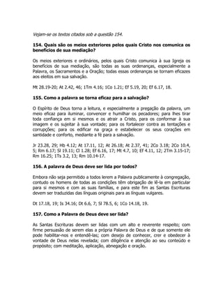 Vejam-se os textos citados sob a questão 154.
154. Quais são os meios exteriores pelos quais Cristo nos comunica os
benefícios de sua mediação?
Os meios exteriores e ordinários, pelos quais Cristo comunica à sua Igreja os
benefícios de sua mediação, são todas as suas ordenanças, especialmente a
Palavra, os Sacramentos e a Oração; todas essas ordenanças se tornam eficazes
aos eleitos em sua salvação.
Mt 28.19-20; At 2.42, 46; 1Tm 4.16; 1Co 1.21; Ef 5.19, 20; Ef 6.17, 18.
155. Como a palavra se torna eficaz para a salvação?
O Espírito de Deus torna a leitura, e especialmente a pregação da palavra, um
meio eficaz para iluminar, convencer e humilhar os pecadores; para lhes tirar
toda confiança em si mesmos e os atrair a Cristo, para os conformar à sua
imagem e os sujeitar à sua vontade; para os fortalecer contra as tentações e
corrupções; para os edificar na graça e estabelecer os seus corações em
santidade e conforto, mediante a fé para a salvação.
Jr 23.28, 29; Hb 4.12; At 17.11, 12; At 26.18; At 2.37, 41; 2Co 3.18; 2Co 10.4,
5; Rm 6.17; Sl 19.11; Cl 1.28; Ef 6.16, 17; Mt 4.7, 10; Ef 4.11, 12; 2Tm 3.15-17;
Rm 16.25; 1Ts 3.2, 13; Rm 10.14-17.
156. A palavra de Deus deve ser lida por todos?
Embora não seja permitido a todos lerem a Palavra publicamente à congregação,
contudo os homens de todas as condições têm obrigação de lê-la em particular
para si mesmos e com as suas famílias, e para este fim as Santas Escrituras
devem ser traduzidas das línguas originais para as línguas vulgares.
Dt 17.18, 19; Is 34.16; Dt 6.6, 7; Sl 78.5, 6; 1Co 14.18, 19.
157. Como a Palavra de Deus deve ser lida?
As Santas Escrituras devem ser lidas com um alto e reverente respeito; com
firme persuasão de serem elas a própria Palavra de Deus e de que somente ele
pode habilitar-nos e entendê-las; com desejo de conhecer, crer e obedecer à
vontade de Deus nelas revelada; com diligência e atenção ao seu conteúdo e
propósito; com meditação, aplicação, abnegação e oração.
 