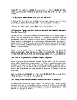 Sl 119.97; 1Ts 2.13; 2Pe 1.16-21; Sl 119.18; Lc 24.44-48; Tg 1.21.22; 1Pe 2.2;
At 17.11; At 8.30, 34; Mt 13.23; Sl 1.2; At 2.38, 39; 2Cr 34.21; Gl 1.15, 16; Sl
119.18.
158. Por quem a Palavra de Deus deve ser pregada?
A Palavra de Deus deve ser pregada somente por aqueles que têm dons
suficientes, e são devidamente aprovados e chamados para o ministério.
1Tm 3.2, 6; 2Tm 2.2; Ml 2.7; Rm 10.15; 1Co 12.28, 29; 1Tm 4.14.
159. Como a Palavra de Deus deve ser pregada por aqueles que para
isto são chamados?
Aqueles que são chamados a trabalhar no ministério da palavra devem pregar a
sã doutrina, diligentemente, em tempo e fora de tempo, claramente, não em
palavras persuasivas de humana sabedoria, mas em demonstração do Espírito de
Deus; sabiamente, adaptando-se às necessidades e às capacidades dos ouvintes;
zelosamente, com amor fervoroso para com Deus e para com as almas de seu
povo; sinceramente, tendo por alvo a glória de Deus e procurando converter,
edificar e salvar as almas.
Tt 2.1, 7, 8; At 18.25; 2Tm 4.2; 1Co 14.9; 1Co 2.4; Jr 23.28; 1Co 4.1, 2; At
20.27; Cl 1.28; 2Tm 2.15; 1Co 3.2; Hb 5.12-14; At 18.25; 2Tm 4.5; 2Co 5.13,
14; 2Co 3.12; 2Co 4.2; Jo 7.18; 1Co 9.19-22; 2Co 12.19; 1Tm 4.16; At 26.16-18.
160. Que se exige dos que ouvem a Palavra pregada?
Exige-se dos que ouvem a Palavra pregada que atendam a ela com diligência,
preparação e oração; que comparem com as Escrituras aquilo que ouvem; que
recebam a verdade com fé, amor, mansidão e prontidão de espírito, com a
palavra de Deus; que meditem nela e conversem a seu respeito uns com os
outros; que a escondam nos seus corações e produzam os devidos frutos em
suas vidas.
Lc 8.18; 1Pe 2.1, 2; Sl 119.18; At 17.11; Hb 4.12; 2Ts 2.10; Tg 1.21; At 17.11;
1Ts 2.13; Hb 2.1; Dt 6.6-7; Sl 119.11; Lc 8.15.
161. Como os sacramentos se tornam meios eficazes da salvação?
Os sacramentos tornam-se meios eficazes da salvação, não porque tenham
qualquer poder em si, nem qualquer virtude derivada da piedade ou da intenção
de quem os administra, mas unicamente pela operação do Espírito Santo e pela
bênção de Cristo que os instituiu.
 