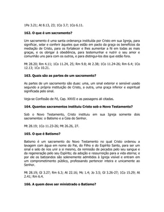 1Pe 3.21; At 8.13, 23; 1Co 3.7; 1Co 6.11.
162. O que é um sacramento?
Um sacramento é uma santa ordenança instituída por Cristo em sua Igreja, para
significar, selar e conferir àqueles que estão em pacto da graça os benefícios da
mediação de Cristo, para os fortalecer e lhes aumentar a fé em todas as mais
graças, e os obrigar à obediência, para testemunhar e nutrir o seu amor e
comunhão uns para com os outros, e para distingui-los dos que estão fora.
Mt 28.20; Rm 4.11; 1Co 11.24, 25; Rm 9.8; At 2.38; 1Co 11.24-26; Rm 6.4; 1Co
12.13; 1Co 10.21.
163. Quais são as partes de um sacramento?
As partes de um sacramento são duas: uma, um sinal exterior e sensível usado
segundo a própria instituição de Cristo, a outra, uma graça inferior e espiritual
significada pelo sinal.
Veja-se Confissão de Fé, Cap. XXVII e as passagens ali citadas.
164. Quantos sacramentos instituiu Cristo sob o Novo Testamento?
Sob o Novo Testamento, Cristo instituiu em sua Igreja somente dois
sacramentos: o Batismo e a Ceia do Senhor.
Mt 28.19; 1Co 11.23-26; Mt 26.26, 27.
165. O que é Batismo?
Batismo é um sacramento do Novo Testamento no qual Cristo ordenou a
lavagem com água em nome do Pai, do Filho e do Espírito Santo, para ser um
sinal e selo de nos unir a si mesmo, da remissão de pecados pelo seu sangue e
da regeneração pelo seu Espírito; da adoção e ressurreição para a vida eterna; e
por ele os batizandos são solenemente admitidos à Igreja visível e entram em
um comprometimento público, professando pertencer inteira e unicamente ao
Senhor.
Mt 28.19; Gl 3.27; Rm 6.3; At 22.16; Mc 1.4; Jo 3.5; Gl 3.26-27; 1Co 15.29; At
2.41; Rm 6.4.
166. A quem deve ser ministrado o Batismo?
 