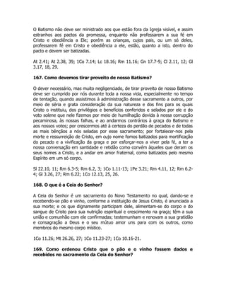 O Batismo não deve ser ministrado aos que estão fora da Igreja visível, e assim
estranhos aos pactos da promessa, enquanto não professarem a sua fé em
Cristo e obediência a Ele; porém as crianças, cujos pais, ou um só deles,
professarem fé em Cristo e obediência a ele, estão, quanto a isto, dentro do
pacto e devem ser batizadas.
At 2.41; At 2.38, 39; 1Co 7.14; Lc 18.16; Rm 11.16; Gn 17.7-9; Cl 2.11, 12; Gl
3.17, 18, 29.
167. Como devemos tirar proveito de nosso Batismo?
O dever necessário, mas muito negligenciado, de tirar proveito de nosso Batismo
deve ser cumprido por nós durante toda a nossa vida, especialmente no tempo
de tentação, quando assistimos à administração desse sacramento a outros, por
meio de séria e grata consideração da sua natureza e dos fins para os quais
Cristo o instituiu, dos privilégios e benefícios conferidos e selados por ele e do
voto solene que nele fizemos por meio de humilhação devida à nossa corrupção
pecaminosa, às nossas falhas, e ao andarmos contrários à graça do Batismo e
aos nossos votos; por crescermos até à certeza do perdão de pecados e de todas
as mais bênçãos a nós seladas por esse sacramento; por fortalecer-nos pela
morte e ressurreição de Cristo, em cujo nome fomos batizados para mortificação
do pecado e a vivificação da graça e por esforçar-nos a viver pela fé, a ter a
nossa conversação em santidade e retidão como convém àqueles que deram os
seus nomes a Cristo, e a andar em amor fraternal, como batizados pelo mesmo
Espírito em um só corpo.
Sl 22.10, 11; Rm 6.3-5; Rm 6.2, 3; 1Co 1.11-13; 1Pe 3.21; Rm 4.11, 12; Rm 6.2-
4; Gl 3.26, 27; Rm 6.22; 1Co 12.13, 25, 26.
168. O que é a Ceia do Senhor?
A Ceia do Senhor é um sacramento do Novo Testamento no qual, dando-se e
recebendo-se pão e vinho, conforme a instituição de Jesus Cristo, é anunciada a
sua morte; e os que dignamente participam dele, alimentam-se do corpo e do
sangue de Cristo para sua nutrição espiritual e crescimento na graça; têm a sua
união e comunhão com ele confirmadas; testemunham e renovam a sua gratidão
e consagração a Deus e o seu mútuo amor uns para com os outros, como
membros do mesmo corpo místico.
1Co 11.26; Mt 26.26, 27; 1Co 11.23-27; 1Co 10.16-21.
169. Como ordenou Cristo que o pão e o vinho fossem dados e
recebidos no sacramento da Ceia do Senhor?
 