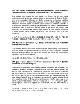 172. Uma pessoa que duvida de que esteja em Cristo, ou de que esteja
convenientemente preparada, pode chegar-se à Ceia do Senhor?
Uma pessoa que duvida de que esteja em Cristo, ou de que esteja
convenientemente preparada para participar do sacramento da Ceia do Senhor,
pode ter um verdadeiro interesse em Cristo, embora não tenha ainda a certeza
disto; mas aos olhos de Deus o tem, se está devidamente tocada pelo receio da
falta desse interesse, e sem fingimento deseja ser achada em Cristo e apartar-se
da iniqüidade. Neste caso, desde que as promessas são feitas, e este sacramento
é ordenado para o alívio dos cristãos fracos e que estão em dúvida, deve
lamentar a sua incredulidade e esforçar-se para ter as suas dúvidas dissipadas,
e, assim fazendo, pode e deve chegar-se à Ceia do Senhor para ficar mais
fortalecida.
Is 54.7, 8, 10; Is 50.10; Mt 5.3, 4; Sl 31.22; Sl 42.11; 2Tm 2.19; Rm 7.24, 25;
Mt 26.28; Mt 11.28; Is 40.11, 29, 31; Mc 9.24; At 16.30; 1Co 11.28.
173. Alguém que professa a fé, e deseja participar da Ceia do Senhor,
pode ser excluído dela?
Os que forem achados ignorantes ou escandalosos, não obstante a sua profissão
de fé e o desejo de participar da Ceia do Senhor, podem e devem ser excluídos
desse sacramento, pelo poder que Cristo legou à sua Igreja, até que recebam
instrução e manifestem mudança.
1Co 11.29; 1Co 5.11; Mt 7.6; 1Co 5.3-5; 2Co 2.5-8.
174. Que se exige dos que recebem o sacramento da Ceia do Senhor,
na ocasião de sua celebração?
Exige-se dos que recebem o sacramento da Ceia do Senhor que, durante a sua
celebração, esperem em Deus, nessa ordenança, com toda a santa reverência e
atenção; que diligentemente observem os elementos e os atos sacramentais;
que atentamente discriminem o corpo do Senhor, e, cheios de amor, meditem na
sua morte e sofrimentos, e assim se despertem para um vigoroso exercício das
suas graças, julgando-se a si mesmos e entristecendo-se pelo pecado, tendo
fome e sede ardentes de Cristo, alimentando-se nele pela fé, recebendo da sua
plenitude, confiando nos seus méritos, regozijando-se no seu amor, sendo gratos
pela sua graça e renovando o pacto que fizeram com Deus e o amor a todos os
santos.
1Co 11.29; Lc 22.19; 1Co 11.31; Zc 12.10¸Sl 63.1; Gl 2.20; Jo 6.35; Jo 1.16; Fp
3.9; 1Pe 1.8; 2Cr 30.21; Sl 22.26; 1Co 10.17.
 