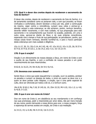 175. Qual é o dever dos crentes depois de receberem o sacramento da
Ceia do Senhor?
O dever dos crentes, depois de receberem o sacramento da Ceia do Senhor, é o
de seriamente considerar como se portaram nele, e com que proveito; se foram
vivificados e confortados; devem bendizer a Deus por isto, pedir a continuação
do mesmo, vigiar contra a reincidência, cumprir seus votos e animar-se a
atender sempre a esta ordenança; se não acharem, porém, nenhum benefício,
deverão refletir novamente, e com mais cuidado, na sua preparação para este
sacramento e no comportamento que tiverem na ocasião, podendo, em uma e
outra coisa, aprovar-se diante de Deus e de suas próprias consciências,
esperando com o tempo o fruto de sua participação; se perceberem, porém, que
nessas coisas foram remissos, deverão humilhar-se, e para o futuro participar
desta ordenança com mais cuidado e diligência.
1Co 11.17, 30, 31; 2Co 2.14; At 2.42, 46, 47; 1Co 10.12; 1Co 11.25, 26; Sl 27.4;
Sl 77.6; Sl 77.6; Sl 123.1, 2; Os 14.2; 2Co 7.11; 1Cr 15.12-14.
178. O que é oração?
Oração é um oferecimento de nossos desejos a Deus, em nome de Cristo e com
o auxílio de seu Espírito, e com a confissão de nossos pecados e um grato
reconhecimento de suas misericórdias.
Sl 62.8; Jo 16.23, 24; Rm 8.26; Dn 9.4; Fp 4.6.
179. Devemos orar somente a Deus?
Sendo Deus o único que pode esquadrinhar o coração, ouvir os pedidos, perdoar
os pecados e cumprir os desejos de todos, o único em quem se deve crer e a
quem se deve prestar culto religioso, a oração, que é uma parte especial do
culto, deve ser oferecida por todos a ele só, e a nenhum outro.
1Rs 8.39; Sl 65.2; Mq 7.18; Sl 145.16, 19; 2Sm 22.32; Mt 4.10; 1Co 1.2; Lc 4.8;
Is 42.8; Jr 3.23.
180. O que é orar em nome de Cristo?
Orar em nome de Cristo é, em obediência ao seu mandamento e em confiança
nas suas promessas, pedir a misericórdia por amor deles, não por mera menção
de seu nome; porém derivando o nosso ânimo para orar, a nossa coragem, força
e esperança de sermos aceitos em oração, de Cristo e sua mediação.
Jo 14.13, 14; Lc 6.46; Hb 4.14-16; 1Jo 5.13-15.
 
