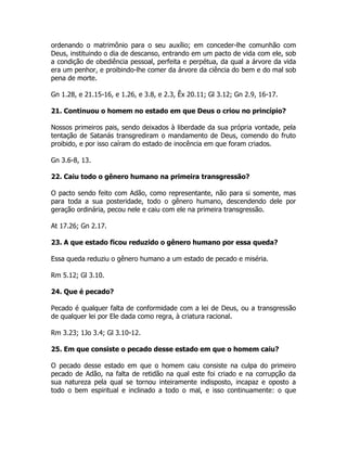 ordenando o matrimônio para o seu auxílio; em conceder-lhe comunhão com
Deus, instituindo o dia de descanso, entrando em um pacto de vida com ele, sob
a condição de obediência pessoal, perfeita e perpétua, da qual a árvore da vida
era um penhor, e proibindo-lhe comer da árvore da ciência do bem e do mal sob
pena de morte.
Gn 1.28, e 21.15-16, e 1.26, e 3.8, e 2.3, Êx 20.11; Gl 3.12; Gn 2.9, 16-17.
21. Continuou o homem no estado em que Deus o criou no princípio?
Nossos primeiros pais, sendo deixados à liberdade da sua própria vontade, pela
tentação de Satanás transgrediram o mandamento de Deus, comendo do fruto
proibido, e por isso caíram do estado de inocência em que foram criados.
Gn 3.6-8, 13.
22. Caiu todo o gênero humano na primeira transgressão?
O pacto sendo feito com Adão, como representante, não para si somente, mas
para toda a sua posteridade, todo o gênero humano, descendendo dele por
geração ordinária, pecou nele e caiu com ele na primeira transgressão.
At 17.26; Gn 2.17.
23. A que estado ficou reduzido o gênero humano por essa queda?
Essa queda reduziu o gênero humano a um estado de pecado e miséria.
Rm 5.12; Gl 3.10.
24. Que é pecado?
Pecado é qualquer falta de conformidade com a lei de Deus, ou a transgressão
de qualquer lei por Ele dada como regra, à criatura racional.
Rm 3.23; 1Jo 3.4; Gl 3.10-12.
25. Em que consiste o pecado desse estado em que o homem caiu?
O pecado desse estado em que o homem caiu consiste na culpa do primeiro
pecado de Adão, na falta de retidão na qual este foi criado e na corrupção da
sua natureza pela qual se tornou inteiramente indisposto, incapaz e oposto a
todo o bem espiritual e inclinado a todo o mal, e isso continuamente: o que
 