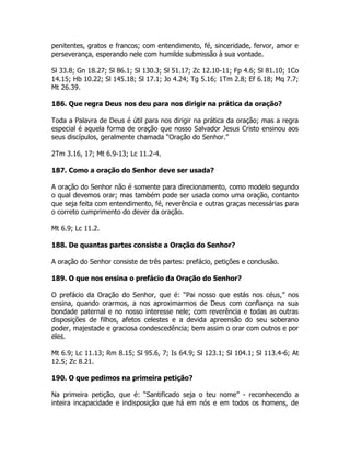 penitentes, gratos e francos; com entendimento, fé, sinceridade, fervor, amor e
perseverança, esperando nele com humilde submissão à sua vontade.
Sl 33.8; Gn 18.27; Sl 86.1; Sl 130.3; Sl 51.17; Zc 12.10-11; Fp 4.6; Sl 81.10; 1Co
14.15; Hb 10.22; Sl 145.18; Sl 17.1; Jo 4.24; Tg 5.16; 1Tm 2.8; Ef 6.18; Mq 7.7;
Mt 26.39.
186. Que regra Deus nos deu para nos dirigir na prática da oração?
Toda a Palavra de Deus é útil para nos dirigir na prática da oração; mas a regra
especial é aquela forma de oração que nosso Salvador Jesus Cristo ensinou aos
seus discípulos, geralmente chamada “Oração do Senhor.”
2Tm 3.16, 17; Mt 6.9-13; Lc 11.2-4.
187. Como a oração do Senhor deve ser usada?
A oração do Senhor não é somente para direcionamento, como modelo segundo
o qual devemos orar; mas também pode ser usada como uma oração, contanto
que seja feita com entendimento, fé, reverência e outras graças necessárias para
o correto cumprimento do dever da oração.
Mt 6.9; Lc 11.2.
188. De quantas partes consiste a Oração do Senhor?
A oração do Senhor consiste de três partes: prefácio, petições e conclusão.
189. O que nos ensina o prefácio da Oração do Senhor?
O prefácio da Oração do Senhor, que é: “Pai nosso que estás nos céus,” nos
ensina, quando orarmos, a nos aproximarmos de Deus com confiança na sua
bondade paternal e no nosso interesse nele; com reverência e todas as outras
disposições de filhos, afetos celestes e a devida apreensão do seu soberano
poder, majestade e graciosa condescedência; bem assim o orar com outros e por
eles.
Mt 6.9; Lc 11.13; Rm 8.15; Sl 95.6, 7; Is 64.9; Sl 123.1; Sl 104.1; Sl 113.4-6; At
12.5; Zc 8.21.
190. O que pedimos na primeira petição?
Na primeira petição, que é: “Santificado seja o teu nome” - reconhecendo a
inteira incapacidade e indisposição que há em nós e em todos os homens, de
 