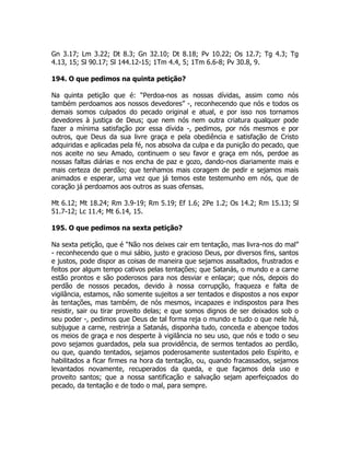 Gn 3.17; Lm 3.22; Dt 8.3; Gn 32.10; Dt 8.18; Pv 10.22; Os 12.7; Tg 4.3; Tg
4.13, 15; Sl 90.17; Sl 144.12-15; 1Tm 4.4, 5; 1Tm 6.6-8; Pv 30.8, 9.
194. O que pedimos na quinta petição?
Na quinta petição que é: “Perdoa-nos as nossas dívidas, assim como nós
também perdoamos aos nossos devedores” -, reconhecendo que nós e todos os
demais somos culpados do pecado original e atual, e por isso nos tornamos
devedores à justiça de Deus; que nem nós nem outra criatura qualquer pode
fazer a mínima satisfação por essa dívida -, pedimos, por nós mesmos e por
outros, que Deus da sua livre graça e pela obediência e satisfação de Cristo
adquiridas e aplicadas pela fé, nos absolva da culpa e da punição do pecado, que
nos aceite no seu Amado, continuem o seu favor e graça em nós, perdoe as
nossas faltas diárias e nos encha de paz e gozo, dando-nos diariamente mais e
mais certeza de perdão; que tenhamos mais coragem de pedir e sejamos mais
animados e esperar, uma vez que já temos este testemunho em nós, que de
coração já perdoamos aos outros as suas ofensas.
Mt 6.12; Mt 18.24; Rm 3.9-19; Rm 5.19; Ef 1.6; 2Pe 1.2; Os 14.2; Rm 15.13; Sl
51.7-12; Lc 11.4; Mt 6.14, 15.
195. O que pedimos na sexta petição?
Na sexta petição, que é “Não nos deixes cair em tentação, mas livra-nos do mal”
- reconhecendo que o mui sábio, justo e gracioso Deus, por diversos fins, santos
e justos, pode dispor as coisas de maneira que sejamos assaltados, frustrados e
feitos por algum tempo cativos pelas tentações; que Satanás, o mundo e a carne
estão prontos e são poderosos para nos desviar e enlaçar; que nós, depois do
perdão de nossos pecados, devido à nossa corrupção, fraqueza e falta de
vigilância, estamos, não somente sujeitos a ser tentados e dispostos a nos expor
às tentações, mas também, de nós mesmos, incapazes e indispostos para lhes
resistir, sair ou tirar proveito delas; e que somos dignos de ser deixados sob o
seu poder -, pedimos que Deus de tal forma reja o mundo e tudo o que nele há,
subjugue a carne, restrinja a Satanás, disponha tudo, conceda e abençoe todos
os meios de graça e nos desperte à vigilância no seu uso, que nós e todo o seu
povo sejamos guardados, pela sua providência, de sermos tentados ao perdão,
ou que, quando tentados, sejamos poderosamente sustentados pelo Espírito, e
habilitados a ficar firmes na hora da tentação, ou, quando fracassados, sejamos
levantados novamente, recuperados da queda, e que façamos dela uso e
proveito santos; que a nossa santificação e salvação sejam aperfeiçoados do
pecado, da tentação e de todo o mal, para sempre.
 