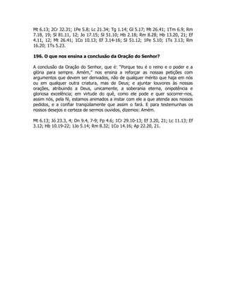 Mt 6.13; 2Cr 32.31; 1Pe 5.8; Lc 21.34; Tg 1.14; Gl 5.17; Mt 26.41; 1Tm 6.9; Rm
7.18, 19; Sl 81.11, 12; Jo 17.15; Sl 51.10; Hb 2.18; Rm 8.28; Hb 13.20, 21; Ef
4.11, 12; Mt 26.41; 1Co 10.13; Ef 3.14-16; Sl 51.12; 1Pe 5.10; 1Ts 3.13; Rm
16.20; 1Ts 5.23.
196. O que nos ensina a conclusão da Oração do Senhor?
A conclusão da Oração do Senhor, que é: “Porque teu é o reino e o poder e a
glória para sempre. Amém,” nos ensina a reforçar as nossas petições com
argumentos que devem ser derivados, não de qualquer mérito que haja em nós
ou em qualquer outra criatura, mas de Deus; e ajuntar louvores às nossas
orações, atribuindo a Deus, unicamente, a soberania eterna, onipotência e
gloriosa excelência; em virtude do quê, como ele pode e quer socorrer-nos,
assim nós, pela fé, estamos animados a instar com ele a que atenda aos nossos
pedidos, e a confiar tranqüilamente que assim o fará. E para testemunhas os
nossos desejos e certeza de sermos ouvidos, dizemos: Amém.
Mt 6.13; Jó 23.3, 4; Dn 9.4, 7-9; Fp 4.6; 1Cr 29.10-13; Ef 3.20, 21; Lc 11.13; Ef
3.12; Hb 10.19-22; 1Jo 5.14; Rm 8.32; 1Co 14.16; Ap 22.20, 21.
 
