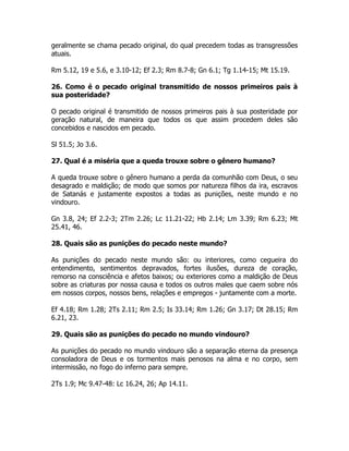 geralmente se chama pecado original, do qual precedem todas as transgressões
atuais.
Rm 5.12, 19 e 5.6, e 3.10-12; Ef 2.3; Rm 8.7-8; Gn 6.1; Tg 1.14-15; Mt 15.19.
26. Como é o pecado original transmitido de nossos primeiros pais à
sua posteridade?
O pecado original é transmitido de nossos primeiros pais à sua posteridade por
geração natural, de maneira que todos os que assim procedem deles são
concebidos e nascidos em pecado.
Sl 51.5; Jo 3.6.
27. Qual é a miséria que a queda trouxe sobre o gênero humano?
A queda trouxe sobre o gênero humano a perda da comunhão com Deus, o seu
desagrado e maldição; de modo que somos por natureza filhos da ira, escravos
de Satanás e justamente expostos a todas as punições, neste mundo e no
vindouro.
Gn 3.8, 24; Ef 2.2-3; 2Tm 2.26; Lc 11.21-22; Hb 2.14; Lm 3.39; Rm 6.23; Mt
25.41, 46.
28. Quais são as punições do pecado neste mundo?
As punições do pecado neste mundo são: ou interiores, como cegueira do
entendimento, sentimentos depravados, fortes ilusões, dureza de coração,
remorso na consciência e afetos baixos; ou exteriores como a maldição de Deus
sobre as criaturas por nossa causa e todos os outros males que caem sobre nós
em nossos corpos, nossos bens, relações e empregos - juntamente com a morte.
Ef 4.18; Rm 1.28; 2Ts 2.11; Rm 2.5; Is 33.14; Rm 1.26; Gn 3.17; Dt 28.15; Rm
6.21, 23.
29. Quais são as punições do pecado no mundo vindouro?
As punições do pecado no mundo vindouro são a separação eterna da presença
consoladora de Deus e os tormentos mais penosos na alma e no corpo, sem
intermissão, no fogo do inferno para sempre.
2Ts 1.9; Mc 9.47-48: Lc 16.24, 26; Ap 14.11.
 