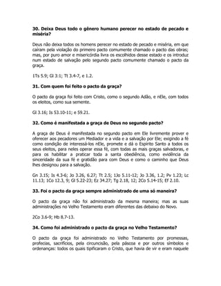 30. Deixa Deus todo o gênero humano perecer no estado de pecado e
miséria?
Deus não deixa todos os homens perecer no estado de pecado e miséria, em que
caíram pela violação do primeiro pacto comumente chamado o pacto das obras;
mas, por puro amor e misericórdia livra os escolhidos desse estado e os introduz
num estado de salvação pelo segundo pacto comumente chamado o pacto da
graça.
1Ts 5.9; Gl 3:1; Tt 3.4-7, e 1.2.
31. Com quem foi feito o pacto da graça?
O pacto da graça foi feito com Cristo, como o segundo Adão, e nEle, com todos
os eleitos, como sua semente.
Gl 3.16; Is 53.10-11; e 59.21.
32. Como é manifestada a graça de Deus no segundo pacto?
A graça de Deus é manifestada no segundo pacto em Ele livremente prover e
oferecer aos pecadores um Mediador e a vida e a salvação por Ele; exigindo a fé
como condição de interessá-los nEle, promete e dá o Espírito Santo a todos os
seus eleitos, para neles operar essa fé, com todas as mais graças salvadoras, e
para os habilitar a praticar toda a santa obediência, como evidência da
sinceridade da sua fé e gratidão para com Deus e como o caminho que Deus
lhes designou para a salvação.
Gn 3.15; Is 4.3-6; Jo 3.26, 6.27; Tt 2.5; 1Jo 5.11-12; Jo 3.36, 1.2; Pv 1.23; Lc
11.13; 1Co 12.3, 9; Gl 5.22-23; Ez 34.27; Tg 2.18, 12; 2Co 5.14-15; Ef 2.10.
33. Foi o pacto da graça sempre administrado de uma só maneira?
O pacto da graça não foi administrado da mesma maneira; mas as suas
administrações no Velho Testamento eram diferentes das debaixo do Novo.
2Co 3.6-9; Hb 8.7-13.
34. Como foi administrado o pacto da graça no Velho Testamento?
O pacto da graça foi administrado no Velho Testamento por promessas,
profecias, sacrifícios, pela circuncisão, pela páscoa e por outros símbolos e
ordenanças: todos os quais tipificaram o Cristo, que havia de vir e eram naquele
 