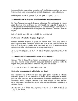 tempo suficientes para edificar os eleitos na fé do Messias prometido, por quem
tiveram, ainda nesse tempo, a plena remissão do pecado e a salvação eterna.
Rm 15.8; At 3.24; Hb 10.1; Rm 4.11, 1Co 5.7; Hb 11.13; Gl 3.7-9, 14.
35. Como é o pacto da graça administrado no Novo Testamento?
No Novo Testamento, quando Cristo, a substância, foi manifestado, o mesmo
pacto da graça foi e continua a ser administrado na pregação da palavra na
celebração dos sacramentos do batismo e da Ceia do Senhor; e assim a graça e
a salvação são manifestadas em maior plenitude, evidência e eficácia a todas as
nações.
Lc 24.47-48; Mt 28.19-20; 1Co 11.23-25; Rm 1.16; 2Co 3.6.
36. Quem é o Mediador do pacto da graça?
O único Mediador do pacto da graça é o Senhor Jesus Cristo, que, sendo o
eterno Filho de Deus, da mesma substância e igual ao Pai, no cumprimento do
tempo fêz-se homem, e assim foi e continua a ser Deus e homem em duas
naturezas perfeitas e distintas e uma só pessoa para sempre.
Jo 14.16; 1Tm 2.5; Jo 1.1 e 10.30 ; Fl 2.6; Gl 4.4; Lc 1.35; Rm 9.5; Cl 2.9; Hb
13.8.
37. Sendo Cristo o Filho de Deus, como se fêz homem?
Cristo, o Filho de Deus, fêz-se homem tomando para si um verdadeiro corpo e
uma alma racional sendo concebido pelo poder do Espírito Santo no ventre da
Virgem Maria, da sua substância e nascido dela, mas sem pecado.
Jo 1.14; Mt 26.38; Lc 1.31, 35-42; Hb 4.15, e 7.26.
38. Qual a necessidade de o Mediador ser Deus?
Era necessário que o Mediador fosse Deus para poder sustentar a natureza
humana e guardá-la de cair debaixo da ira infinita de Deus e do poder da morte;
para dar valor e eficácia aos seus sofrimentos, obediência e intercessão; e para
satisfazer a justiça de Deus, conseguir o seu favor, adquirir um povo peculiar,
dar a este povo o seu Espírito, vencer todos os seus inimigos e conduzi-lo à
salvação eterna.
At 2.24; Rm 1.4; At 20.28; Hb 7.25; Rm 3.24-26; Ef 1.6; Tt 2.14; Jo 15.26; Lc
1.69, 71, 74; Hb 5.9.
 
