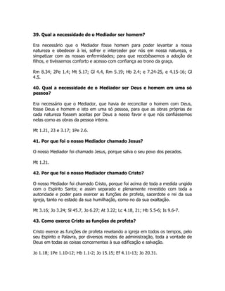 39. Qual a necessidade de o Mediador ser homem?
Era necessário que o Mediador fosse homem para poder levantar a nossa
natureza e obedecer à lei, sofrer e interceder por nós em nossa natureza, e
simpatizar com as nossas enfermidades; para que recebêssemos a adoção de
filhos, e tivéssemos conforto e acesso com confiança ao trono da graça.
Rm 8.34; 2Pe 1.4; Mt 5.17; Gl 4.4, Rm 5.19; Hb 2.4; e 7.24-25, e 4.15-16; Gl
4.5.
40. Qual a necessidade de o Mediador ser Deus e homem em uma só
pessoa?
Era necessário que o Mediador, que havia de reconciliar o homem com Deus,
fosse Deus e homem e isto em uma só pessoa, para que as obras próprias de
cada natureza fossem aceitas por Deus a nosso favor e que nós confiássemos
nelas como as obras da pessoa inteira.
Mt 1.21, 23 e 3.17; 1Pe 2.6.
41. Por que foi o nosso Mediador chamado Jesus?
O nosso Mediador foi chamado Jesus, porque salva o seu povo dos pecados.
Mt 1.21.
42. Por que foi o nosso Mediador chamado Cristo?
O nosso Mediador foi chamado Cristo, porque foi acima de toda a medida ungido
com o Espírito Santo; e assim separado e plenamente revestido com toda a
autoridade e poder para exercer as funções de profeta, sacerdote e rei da sua
igreja, tanto no estado da sua humilhação, como no da sua exaltação.
Mt 3.16; Jo 3.24; Sl 45.7, Jo 6.27; At 3.22; Lc 4.18, 21; Hb 5.5-6; Is 9.6-7.
43. Como exerce Cristo as funções de profeta?
Cristo exerce as funções de profeta revelando a igreja em todos os tempos, pelo
seu Espírito e Palavra, por diversos modos de administração, toda a vontade de
Deus em todas as coisas concernentes à sua edificação e salvação.
Jo 1.18; 1Pe 1.10-12; Hb 1.1-2; Jo 15.15; Ef 4.11-13; Jo 20.31.
 