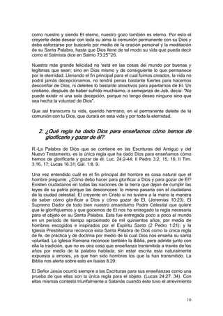 como nuestro y siendo El eterno, nuestro gozo también es eterno. Por esto el
creyente debe desear con toda su alma la comunión permanente con su Dios y
debe esforzarse por buscarla por medio de la oración personal y la meditación
de su Santa Palabra, hasta que Dios llene de tal modo su vida que pueda decir
como el Salmista dice en Salmo 73:25~26.

Nuestra más grande felicidad no 'está en las cosas del mundo por buenas y
legítimas que sean; sino en Dios mismo y de consiguiente lo que permanece
por la eternidad. Llenando el fin principal para el cual fuimos creados, la vida no
podrá jamás decepcionamos, no tendrá penas bastante fuertes para hacemos
desconfiar de Dios, ni deleites lo bastante atractivos para apartarnos de El. Un
cristiano, después de haber sufrido muchísimo, a semejanza de Job, decía: "No
puede existir ni una sola decepción, porque no tengo deseo ninguno sino que
sea hecha la voluntad de Dios".

Que así transcurra tu vida, querido hermano, en el permanente deleite de la
comunión con tu Dios, que durará en esta vida y por toda la eternidad.


   2. ¿Qué regla ha dado Dios para enseñarnos cómo hemos de
      glorificarle y gozar de él?

R.-La Palabra de Dios que se contiene en las Escrituras del Antiguo y del
Nuevo Testamento, es la única regla que ha dado Dios para enseñamos cómo
hemos de glorificarle y gozar de él. Luc. 24:2-44; II Pedro 3:2, 15, 16; II Tim.
3:16, 17; Lucas 16:31; Gál. 1:8. 9.

Una vez entendido cuál es el fin principal del hombre es cosa natural que el
hombre pregunte: ¿Cómo debo hacer para glorificar a Dios y para gozar de El?
Existen ciudadanos en todas las naciones de la tierra que dejan de cumplir las
leyes de su patria porque las desconocen: lo mismo pasaría con el ciudadano
de la ciudad celestial. El creyente en Cristo si no tuviera a la mano la manera
de saber cómo glorificar a Dios y cómo gozar de El. (Jeremías 10:23). El
Supremo Dador de todo bien nuestro amantísimo Padre Celestial que quiere
que le glorifiquemos y que gocemos de El nos ha entregado la regla necesaria
para el objeto en su Santa Palabra. Esta fue entregada poco a poco al mundo
en un período de tiempo aproximado de mil quinientos años, por medio de
hombres escogidos e inspirados por el Espíritu Santo (2 Pedro 1:21); y la
Iglesia Presbiteriana reconoce esta Santa Palabra de Dios como la única regla
de fe, de práctica y de doctrina por medio de la cual Dios nos enseña su santa
voluntad. La Iglesia Romana reconoce también la Biblia, pero admite junto con
ella la tradición, que no es otra cosa que enseñanza transmitida a través de los
años por medio de la palabra hablada; sin estar escrita esta naturalmente
expuesta a errores, ya que han sido hombres los que la han transmitido. La
Biblia nos alerta sobre esto en Isaías 8:20.

El Señor Jesús ocurrió siempre a las Escrituras para sus enseñanzas como una
prueba de que ellas son la única regla para el objeto. (Lucas 24:27. 34). Con
ellas mismas contestó triunfalmente a Satanás cuando éste tuvo el atrevimiento



                                                                                10
 